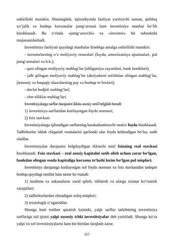 oshirilishi mumkin. Shuningdek, iqtisodiyotda faoliyat yurituvchi sanoat, qishloq
xo‘jalik  va  boshqa  korxonalar  jamg‘armasi  ham  investitsiya  manbai  bo‘lib
hisoblanadi.  Bu  o‘rinda  «jamg‘aruvchi»  va  «investor»  bir  suboektda
mujassamlashadi.
Investitsiya faoliyati quyidagi manbalar hisobiga amalga oshirilishi mumkin:
- investorlarning o‘z moliyaviy resurslari (foyda, amortizatsiya ajratmalari, pul
jamg‘armalari va h.k.);
- qarz olingan moliyaviy mablag‘lar (obligatsiya zayomlari, bank kreditlari);
- jalb qilingan moliyaviy mablag‘lar (aksiyalarni sotishdan olingan mablag‘lar,
jismoniy va huquqiy shaxslarning pay va boshqa to‘lovlari);
- davlat budjeti mablag‘lari;
- chet elliklar mablag‘lari. 
Investitsiyalarga sarflar darajasini ikkita asosiy omil belgilab beradi:
1) investitsiya sarflaridan kutilayotgan foyda normasi; 
2) foiz stavkasi.
Investitsiyalarga qilinadigan sarflarning harakatlantiruvchi motivi foyda hisoblanadi.
Tadbirkorlar ishlab chiqarish vositalarini qachonki ular foyda keltiradigan bo‘lsa, sotib
oladilar.
Investitsiyalar  darajasini belgilaydigan ikkinchi omil  foizning real  stavkasi
hisoblanadi. Foiz stavkasi – real asosiy kapitalni sotib olish uchun zarur bo‘lgan,
bankdan olingan ssuda kapitaliga korxona to‘lashi lozim bo‘lgan pul miqdori. 
Investitsiya darajasiga kutilayotgan sof foyda normasi va foiz stavkasidan tashqari
boshqa quyidagi omillar ham taosir ko‘rsatadi: 
1) mashina va uskunalarni xarid qilish, ishlatish va ularga xizmat ko‘rsatish
xarajatlari; 
2) tadbirkorlardan olinadigan soliq miqdori;
3) texnologik o‘zgarishlar. 
Shunga  ham  eotibor  qaratish  lozimki,  yalpi  sarflar  tarkibining  investitsiya
sarflariga oid qismi yalpi xususiy ichki investitsiyalar deb yuritiladi. Shunga ko‘ra
yalpi va sof investitsiyalarni ham bir-biridan farqlash zarur.
317
