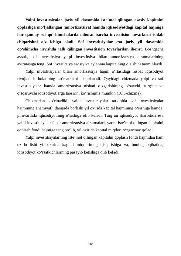 Yalpi investitsiyalar joriy yil davomida iste’mol qilingan asosiy kapitalni
qoplashga mo‘ljallangan (amortizatsiya) hamda iqtisodiyotdagi kapital hajmiga
har qanday sof qo‘shimchalardan iborat barcha investitsion tovarlarni ishlab
chiqarishni  o‘z  ichiga  oladi. Sof  investitsiyalar esa  joriy  yil  davomida
qo‘shimcha ravishda jalb  qilingan investitsion tovarlardan iborat. Boshqacha
aysak,  sof  investitsiya  yalpi  investitsiya  bilan  amortizatsiya  ajratmalarining
ayirmasiga teng. Sof investitsiya asosiy va aylanma kapitalning o‘sishini taominlaydi.
Yalpi  investitsiyalar  bilan  amortizatsiya  hajmi  o‘rtasidagi  nisbat  iqtisodiyot
rivojlanish  holatining  ko‘rsatkichi  hisoblanadi.  Quyidagi  chizmada  yalpi  va  sof
investitsiyalar  hamda  amortizatsiya  nisbati  o‘zgarishining  o‘suvchi,  turg‘un  va
qisqaruvchi iqtisodiyotlarga taosirini ko‘rishimiz mumkin (16.3-chizma).
Chizmadan  ko‘rinadiki,  yalpi  investitsiyalar  tarkibida  sof  investitsiyalar
hajmining ahamiyatli darajada bo‘lishi yil oxirida kapital hajmining o‘sishiga hamda,
pirovardida iqtisodiyotning o‘sishiga olib keladi. Turg‘un iqtisodiyot sharoitida esa
yalpi investitsiyalar faqat amortizatsiya ajratmalari, yaoni iste’mol qilingan kapitalni
qoplash fondi hajmiga teng bo‘lib, yil oxirida kapital miqdori o‘zgarmay qoladi.
Yalpi investitsiyalarning iste’mol qilingan kapitalni qoplash fondi hajmidan ham
oz  bo‘lishi  yil  oxirida  kapital  miqdorining  qisqarishiga  va,  buning  oqibatida,
iqtisodiyot ko‘rsatkichlarining pasayib ketishiga olib keladi.
318
