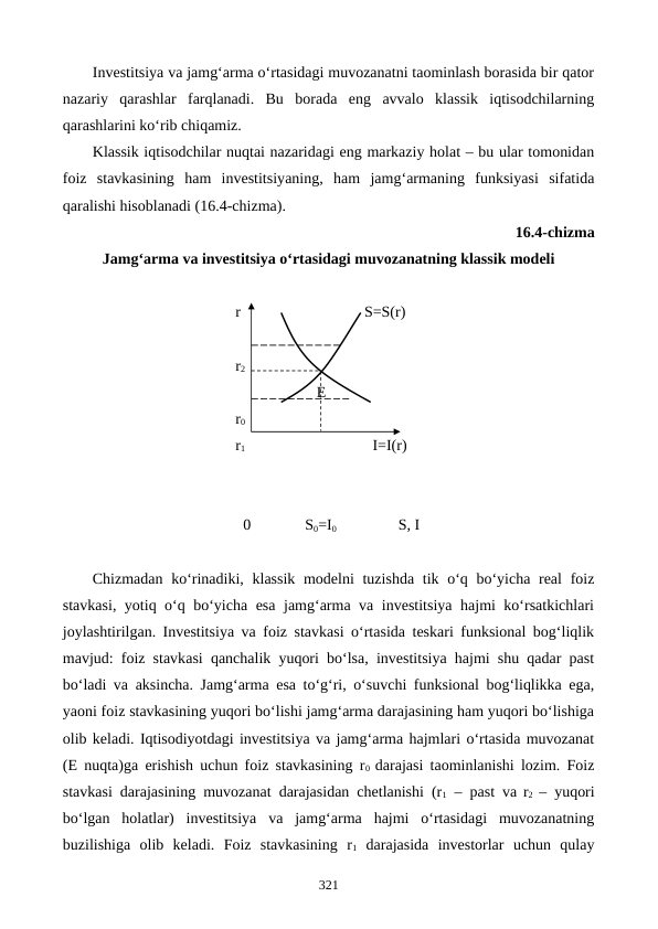 Investitsiya va jamg‘arma o‘rtasidagi muvozanatni taominlash borasida bir qator
nazariy  qarashlar  farqlanadi.  Bu  borada  eng  avvalo  klassik  iqtisodchilarning
qarashlarini ko‘rib chiqamiz.
Klassik iqtisodchilar nuqtai nazaridagi eng markaziy holat – bu ular tomonidan
foiz  stavkasining  ham  investitsiyaning,  ham  jamg‘armaning  funksiyasi  sifatida
qaralishi hisoblanadi (16.4-chizma).  
16.4-chizma 
Jamg‘arma va investitsiya o‘rtasidagi muvozanatning klassik modeli
                                     r                                S=S(r)
                                     r2
                                                          E
                                     r0
                                     r1                                 I=I(r)
                                                 
                                       0              S0=I0                S, I
Chizmadan ko‘rinadiki, klassik modelni  tuzishda tik o‘q bo‘yicha real  foiz
stavkasi, yotiq o‘q bo‘yicha esa jamg‘arma va investitsiya hajmi ko‘rsatkichlari
joylashtirilgan. Investitsiya va foiz stavkasi o‘rtasida teskari funksional bog‘liqlik
mavjud: foiz stavkasi qanchalik yuqori bo‘lsa, investitsiya hajmi shu qadar past
bo‘ladi va aksincha. Jamg‘arma esa to‘g‘ri, o‘suvchi funksional bog‘liqlikka ega,
yaoni foiz stavkasining yuqori bo‘lishi jamg‘arma darajasining ham yuqori bo‘lishiga
olib keladi. Iqtisodiyotdagi investitsiya va jamg‘arma hajmlari o‘rtasida muvozanat
(E nuqta)ga erishish uchun foiz stavkasining r0  darajasi taominlanishi lozim. Foiz
stavkasi darajasining muvozanat darajasidan chetlanishi (r1 – past va r2  – yuqori
bo‘lgan  holatlar)  investitsiya  va  jamg‘arma  hajmi  o‘rtasidagi  muvozanatning
buzilishiga  olib  keladi.  Foiz  stavkasining  r1 darajasida  investorlar  uchun  qulay
321
