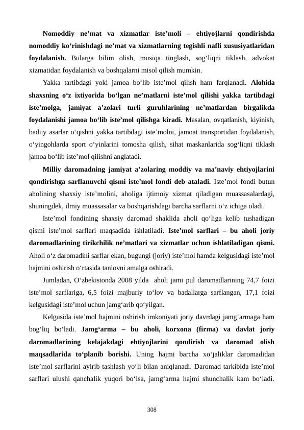 Nomoddiy  ne’mat  va  xizmatlar  iste’moli  –  ehtiyojlarni  qondirishda
nomoddiy ko‘rinishdagi ne’mat va xizmatlarning tegishli nafli xususiyatlaridan
foydalanish.  Bularga  bilim  olish,  musiqa  tinglash,  sog‘liqni  tiklash,  advokat
xizmatidan foydalanish va boshqalarni misol qilish mumkin.
Yakka tartibdagi  yoki  jamoa bo‘lib iste’mol  qilish ham  farqlanadi.  Alohida
shaxsning o‘z ixtiyorida bo‘lgan ne’matlarni iste’mol qilishi yakka tartibdagi
iste’molga,  jamiyat  a’zolari  turli  guruhlarining  ne’matlardan  birgalikda
foydalanishi jamoa bo‘lib iste’mol qilishga kiradi. Masalan, ovqatlanish, kiyinish,
badiiy asarlar o‘qishni yakka tartibdagi iste’molni, jamoat transportidan foydalanish,
o‘yingohlarda sport o‘yinlarini tomosha qilish, sihat maskanlarida sog‘liqni tiklash
jamoa bo‘lib iste’mol qilishni anglatadi. 
Milliy daromadning jamiyat a’zolaring moddiy va ma’naviy ehtiyojlarini
qondirishga sarflanuvchi qismi iste’mol fondi deb ataladi. Iste’mol fondi butun
aholining shaxsiy iste’molini, aholiga ijtimoiy xizmat qiladigan muassasalardagi,
shuningdek, ilmiy muassasalar va boshqarishdagi barcha sarflarni o‘z ichiga oladi.
Iste’mol fondining shaxsiy daromad shaklida aholi qo‘liga kelib tushadigan
qismi iste’mol sarflari maqsadida ishlatiladi.  Iste’mol sarflari – bu aholi joriy
daromadlarining tirikchilik ne’matlari va xizmatlar uchun ishlatiladigan qismi.
Aholi o‘z daromadini sarflar ekan, bugungi (joriy) iste’mol hamda kelgusidagi iste’mol
hajmini oshirish o‘rtasida tanlovni amalga oshiradi. 
Jumladan, O‘zbekistonda 2008 yilda  aholi jami pul daromadlarining 74,7 foizi
iste’mol sarflariga, 6,5 foizi majburiy to‘lov va badallarga sarflangan, 17,1 foizi
kelgusidagi iste’mol uchun jamg‘arib qo‘yilgan. 
Kelgusida iste’mol hajmini oshirish imkoniyati joriy davrdagi jamg‘armaga ham
bog‘liq  bo‘ladi.  Jamg‘arma –  bu  aholi,  korxona  (firma)  va  davlat  joriy
daromadlarining  kelajakdagi  ehtiyojlarini  qondirish  va  daromad  olish
maqsadlarida  to‘planib  borishi. Uning  hajmi  barcha  xo‘jaliklar  daromadidan
iste’mol sarflarini ayirib tashlash yo‘li bilan aniqlanadi. Daromad tarkibida iste’mol
sarflari ulushi qanchalik yuqori bo‘lsa, jamg‘arma hajmi shunchalik kam bo‘ladi.
308

