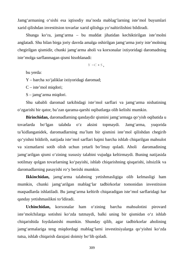 Jamg‘armaning o‘sishi esa iqtisodiy ma’noda mablag‘larning iste’mol buyumlari
xarid qilishdan investitsion tovarlar xarid qilishga yo‘naltirilishini bildiradi. 
Shunga  ko‘ra,  jamg‘arma  –  bu  muddat  jihatidan  kechiktirilgan  iste’molni
anglatadi. Shu bilan birga joriy davrda amalga oshirilgan jamg‘arma joriy iste’molning
chegirilgan qismidir, chunki jamg‘arma aholi va korxonalar ixtiyoridagi daromadning
iste’molga sarflanmagan qismi hisoblanadi:
,
bu yerda:
Y – barcha xo‘jaliklar ixtiyoridagi daromad; 
C – iste’mol miqdori;
S – jamg‘arma miqdori.
Shu sababli  daromad tarkibidagi  iste’mol  sarflari  va jamg‘arma nisbatining
o‘zgarishi bir qator, ba’zan qarama-qarshi oqibatlarga olib kelishi mumkin.
Birinchidan, daromadlarning qandaydir qismini jamg‘armaga qo‘yish oqibatida u
tovarlarda  bo‘lgan  talabda  o‘z  aksini  topmaydi.
 Jamg‘arma,  yuqorida
ta’kidlanganidek, daromadlarning ma’lum bir qismini iste’mol qilishdan chegirib
qo‘yishni bildirib, natijada iste’mol sarflari hajmi barcha ishlab chiqarilgan mahsulot
va  xizmatlarni  sotib  olish  uchun  yetarli  bo‘lmay  qoladi.  Aholi   daromadining
jamg‘arilgan qismi o‘zining xususiy talabini vujudga keltirmaydi. Buning natijasida
sotilmay qolgan tovarlarning ko‘payishi, ishlab chiqarishning qisqarishi, ishsizlik va
daromadlarning pasayishi ro‘y berishi mumkin.
Ikkinchidan, jamg‘arma  talabning  yetishmasligiga  olib  kelmasligi  ham
mumkin,  chunki  jamg‘arilgan  mablag‘lar  tadbirkorlar  tomonidan  investitsion
maqsadlarda ishlatiladi. Bu jamg‘arma keltirib chiqaradigan iste’mol sarflaridagi har
qanday yetishmaslikni to‘ldiradi. 
Uchinchidan, 
korxonalar  ham  o‘zining  barcha  mahsulotini  pirovard
iste’molchilarga  sotishni  ko‘zda  tutmaydi,  balki  uning  bir  qismidan  o‘z  ishlab
chiqarishida  foydalanishi  mumkin.  Shunday  qilib,  agar  tadbirkorlar  aholining
jamg‘armalariga teng  miqdordagi  mablag‘larni  investitsiyalarga qo‘yishni  ko‘zda
tutsa, ishlab chiqarish darajasi doimiy bo‘lib qoladi.
309
