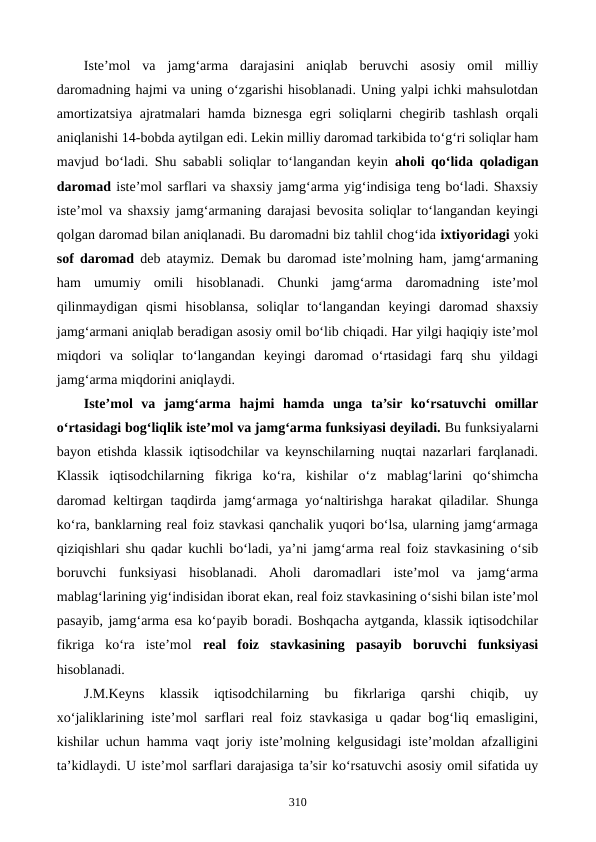 Iste’mol  va  jamg‘arma  darajasini  aniqlab  beruvchi  asosiy  omil  milliy
daromadning hajmi va uning o‘zgarishi hisoblanadi. Uning yalpi ichki mahsulotdan
amortizatsiya ajratmalari  hamda biznesga egri  soliqlarni chegirib tashlash orqali
aniqlanishi 14-bobda aytilgan edi. Lekin milliy daromad tarkibida to‘g‘ri soliqlar ham
mavjud bo‘ladi. Shu sababli soliqlar to‘langandan keyin  aholi qo‘lida qoladigan
daromad iste’mol sarflari va shaxsiy jamg‘arma yig‘indisiga teng bo‘ladi. Shaxsiy
iste’mol va shaxsiy jamg‘armaning darajasi bevosita soliqlar to‘langandan keyingi
qolgan daromad bilan aniqlanadi. Bu daromadni biz tahlil chog‘ida ixtiyoridagi yoki
sof daromad deb ataymiz. Demak bu daromad iste’molning ham, jamg‘armaning
ham  umumiy  omili  hisoblanadi.  Chunki  jamg‘arma  daromadning  iste’mol
qilinmaydigan  qismi  hisoblansa,  soliqlar  to‘langandan  keyingi  daromad  shaxsiy
jamg‘armani aniqlab beradigan asosiy omil bo‘lib chiqadi. Har yilgi haqiqiy iste’mol
miqdori  va  soliqlar  to‘langandan  keyingi  daromad  o‘rtasidagi  farq  shu  yildagi
jamg‘arma miqdorini aniqlaydi.
Iste’mol  va  jamg‘arma  hajmi  hamda  unga  ta’sir  ko‘rsatuvchi  omillar
o‘rtasidagi bog‘liqlik iste’mol va jamg‘arma funksiyasi deyiladi. Bu funksiyalarni
bayon etishda klassik iqtisodchilar va keynschilarning nuqtai nazarlari farqlanadi.
Klassik  iqtisodchilarning  fikriga  ko‘ra,  kishilar  o‘z  mablag‘larini  qo‘shimcha
daromad keltirgan taqdirda jamg‘armaga yo‘naltirishga harakat qiladilar. Shunga
ko‘ra, banklarning real foiz stavkasi qanchalik yuqori bo‘lsa, ularning jamg‘armaga
qiziqishlari shu qadar kuchli bo‘ladi, ya’ni jamg‘arma real foiz stavkasining o‘sib
boruvchi  funksiyasi  hisoblanadi.  Aholi  daromadlari  iste’mol  va  jamg‘arma
mablag‘larining yig‘indisidan iborat ekan, real foiz stavkasining o‘sishi bilan iste’mol
pasayib, jamg‘arma esa ko‘payib boradi. Boshqacha aytganda, klassik iqtisodchilar
fikriga  ko‘ra  iste’mol  real  foiz  stavkasining  pasayib  boruvchi  funksiyasi
hisoblanadi.  
J.M.Keyns  klassik  iqtisodchilarning  bu  fikrlariga  qarshi  chiqib,  uy
xo‘jaliklarining iste’mol sarflari real foiz stavkasiga u qadar bog‘liq emasligini,
kishilar uchun hamma vaqt joriy iste’molning kelgusidagi iste’moldan afzalligini
ta’kidlaydi. U iste’mol sarflari darajasiga ta’sir ko‘rsatuvchi asosiy omil sifatida uy
310
