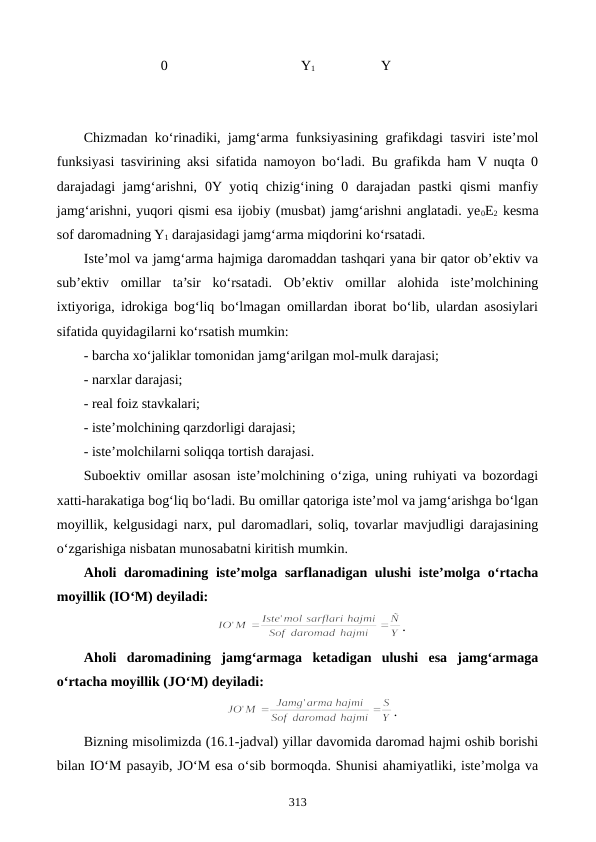                       0                                       Y1                   Y
Chizmadan ko‘rinadiki, jamg‘arma funksiyasining grafikdagi tasviri iste’mol
funksiyasi tasvirining aksi sifatida namoyon bo‘ladi. Bu grafikda ham V nuqta 0
darajadagi  jamg‘arishni,  0Y yotiq chizig‘ining 0  darajadan  pastki  qismi  manfiy
jamg‘arishni, yuqori qismi esa ijobiy (musbat) jamg‘arishni anglatadi. ye0E2 kesma
sof daromadning Y1 darajasidagi jamg‘arma miqdorini ko‘rsatadi.
Iste’mol va jamg‘arma hajmiga daromaddan tashqari yana bir qator ob’ektiv va
sub’ektiv  omillar  ta’sir  ko‘rsatadi.  Ob’ektiv  omillar  alohida  iste’molchining
ixtiyoriga, idrokiga bog‘liq bo‘lmagan omillardan iborat bo‘lib, ulardan asosiylari
sifatida quyidagilarni ko‘rsatish mumkin:
- barcha xo‘jaliklar tomonidan jamg‘arilgan mol-mulk darajasi;
- narxlar darajasi;
- real foiz stavkalari;
- iste’molchining qarzdorligi darajasi;
- iste’molchilarni soliqqa tortish darajasi.
Suboektiv omillar asosan iste’molchining o‘ziga, uning ruhiyati va bozordagi
xatti-harakatiga bog‘liq bo‘ladi. Bu omillar qatoriga iste’mol va jamg‘arishga bo‘lgan
moyillik, kelgusidagi narx, pul daromadlari, soliq, tovarlar mavjudligi darajasining
o‘zgarishiga nisbatan munosabatni kiritish mumkin. 
Aholi daromadining iste’molga sarflanadigan ulushi  iste’molga o‘rtacha
moyillik (IO‘M) deyiladi: 
.
Aholi  daromadining  jamg‘armaga  ketadigan  ulushi  esa  jamg‘armaga
o‘rtacha moyillik (JO‘M) deyiladi:
.
Bizning misolimizda (16.1-jadval) yillar davomida daromad hajmi oshib borishi
bilan IO‘M pasayib, JO‘M esa o‘sib bormoqda. Shunisi ahamiyatliki, iste’molga va
313
