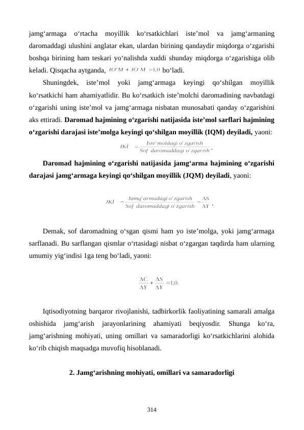 jamg‘armaga  o‘rtacha  moyillik  ko‘rsatkichlari  iste’mol  va  jamg‘armaning
daromaddagi ulushini anglatar ekan, ulardan birining qandaydir miqdorga o‘zgarishi
boshqa birining ham teskari yo‘nalishda xuddi shunday miqdorga o‘zgarishiga olib
keladi. Qisqacha aytganda, 
 bo‘ladi. 
Shuningdek,  iste’mol  yoki  jamg‘armaga  keyingi  qo‘shilgan  moyillik
ko‘rsatkichi ham ahamiyatlidir. Bu ko‘rsatkich iste’molchi daromadining navbatdagi
o‘zgarishi uning iste’mol va jamg‘armaga nisbatan munosabati qanday o‘zgarishini
aks ettiradi. Daromad hajmining o‘zgarishi natijasida iste’mol sarflari hajmining
o‘zgarishi darajasi iste’molga keyingi qo‘shilgan moyillik (IQM) deyiladi, yaoni: 
        
.                 
Daromad hajmining o‘zgarishi natijasida jamg‘arma hajmining o‘zgarishi
darajasi jamg‘armaga keyingi qo‘shilgan moyillik (JQM) deyiladi, yaoni: 
.
Demak, sof daromadning o‘sgan qismi ham yo iste’molga, yoki jamg‘armaga
sarflanadi. Bu sarflangan qismlar o‘rtasidagi nisbat o‘zgargan taqdirda ham ularning
umumiy yig‘indisi 1ga teng bo‘ladi, yaoni: 
Iqtisodiyotning barqaror rivojlanishi, tadbirkorlik faoliyatining samarali amalga
oshishida  jamg‘arish  jarayonlarining  ahamiyati  beqiyosdir.  Shunga  ko‘ra,
jamg‘arishning mohiyati, uning omillari va samaradorligi ko‘rsatkichlarini alohida
ko‘rib chiqish maqsadga muvofiq hisoblanadi.
2. Jamg‘arishning mohiyati, omillari va samaradorligi
314
