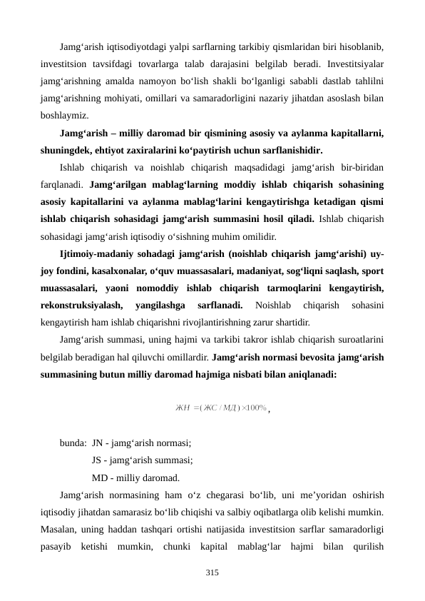 Jamg‘arish iqtisodiyotdagi yalpi sarflarning tarkibiy qismlaridan biri hisoblanib,
investitsion  tavsifdagi  tovarlarga  talab  darajasini  belgilab  beradi.  Investitsiyalar
jamg‘arishning amalda namoyon bo‘lish shakli bo‘lganligi sababli dastlab tahlilni
jamg‘arishning mohiyati, omillari va samaradorligini nazariy jihatdan asoslash bilan
boshlaymiz.
Jamg‘arish – milliy daromad bir qismining asosiy va aylanma kapitallarni,
shuningdek, ehtiyot zaxiralarini ko‘paytirish uchun sarflanishidir.
Ishlab  chiqarish  va  noishlab  chiqarish  maqsadidagi  jamg‘arish  bir-biridan
farqlanadi.  Jamg‘arilgan  mablag‘larning  moddiy  ishlab  chiqarish  sohasining
asosiy kapitallarini va aylanma mablag‘larini kengaytirishga ketadigan qismi
ishlab chiqarish sohasidagi jamg‘arish summasini hosil qiladi. Ishlab chiqarish
sohasidagi jamg‘arish iqtisodiy o‘sishning muhim omilidir.
Ijtimoiy-madaniy sohadagi jamg‘arish (noishlab chiqarish jamg‘arishi) uy-
joy fondini, kasalxonalar, o‘quv muassasalari, madaniyat, sog‘liqni saqlash, sport
muassasalari,  yaoni  nomoddiy  ishlab  chiqarish  tarmoqlarini  kengaytirish,
rekonstruksiyalash,  yangilashga  sarflanadi. 
Noishlab  chiqarish  sohasini
kengaytirish ham ishlab chiqarishni rivojlantirishning zarur shartidir.
Jamg‘arish summasi, uning hajmi va tarkibi takror ishlab chiqarish suroatlarini
belgilab beradigan hal qiluvchi omillardir. Jamg‘arish normasi bevosita jamg‘arish
summasining butun milliy daromad hajmiga nisbati bilan aniqlanadi: 
,
bunda:  JN - jamg‘arish normasi; 
JS - jamg‘arish summasi; 
MD - milliy daromad.
Jamg‘arish  normasining  ham  o‘z  chegarasi  bo‘lib,  uni  me’yoridan oshirish
iqtisodiy jihatdan samarasiz bo‘lib chiqishi va salbiy oqibatlarga olib kelishi mumkin.
Masalan, uning haddan tashqari ortishi natijasida investitsion sarflar samaradorligi
pasayib  ketishi  mumkin,  chunki  kapital  mablag‘lar  hajmi  bilan  qurilish
315

