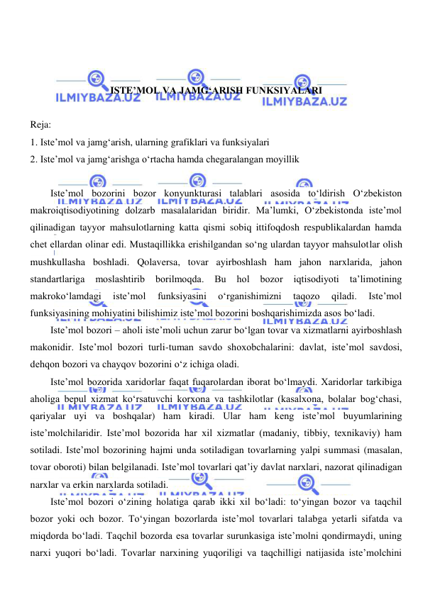  
 
 
 
 
ISTE’MOL VA JAMGʻARISH FUNKSIYALARI 
 
Reja: 
1. Iste’mol va jamgʻarish, ularning grafiklari va funksiyalari 
2. Iste’mol va jamgʻarishga oʻrtacha hamda chegaralangan moyillik 
 
Iste’mol bozorini bozor konyunkturasi talablari asosida toʻldirish Oʻzbekiston 
makroiqtisodiyotining dolzarb masalalaridan biridir. Ma’lumki, Oʻzbekistonda iste’mol 
qilinadigan tayyor mahsulotlarning katta qismi sobiq ittifoqdosh respublikalardan hamda 
chet ellardan olinar edi. Mustaqillikka erishilgandan soʻng ulardan tayyor mahsulotlar olish 
mushkullasha boshladi. Qolaversa, tovar ayirboshlash ham jahon narxlarida, jahon 
standartlariga 
moslashtirib 
borilmoqda. 
Bu 
hol 
bozor 
iqtisodiyoti 
ta’limotining 
makrokoʻlamdagi 
iste’mol 
funksiyasini 
oʻrganishimizni 
taqozo 
qiladi. 
Iste’mol 
funksiyasining mohiyatini bilishimiz iste’mol bozorini boshqarishimizda asos boʻladi. 
Iste’mol bozori – aholi iste’moli uchun zarur boʻlgan tovar va xizmatlarni ayirboshlash 
makonidir. Iste’mol bozori turli-tuman savdo shoxobchalarini: davlat, iste’mol savdosi, 
dehqon bozori va chayqov bozorini oʻz ichiga oladi. 
Iste’mol bozorida xaridorlar faqat fuqarolardan iborat boʻlmaydi. Xaridorlar tarkibiga 
aholiga bepul xizmat koʻrsatuvchi korxona va tashkilotlar (kasalxona, bolalar bogʻchasi, 
qariyalar uyi va boshqalar) ham kiradi. Ular ham keng iste’mol buyumlarining 
iste’molchilaridir. Iste’mol bozorida har xil xizmatlar (madaniy, tibbiy, texnikaviy) ham 
sotiladi. Iste’mol bozorining hajmi unda sotiladigan tovarlarning yalpi summasi (masalan, 
tovar oboroti) bilan belgilanadi. Iste’mol tovarlari qat’iy davlat narxlari, nazorat qilinadigan 
narxlar va erkin narxlarda sotiladi. 
Iste’mol bozori oʻzining holatiga qarab ikki xil boʻladi: toʻyingan bozor va taqchil 
bozor yoki och bozor. Toʻyingan bozorlarda iste’mol tovarlari talabga yetarli sifatda va 
miqdorda boʻladi. Taqchil bozorda esa tovarlar surunkasiga iste’molni qondirmaydi, uning 
narxi yuqori boʻladi. Tovarlar narxining yuqoriligi va taqchilligi natijasida iste’molchini 
