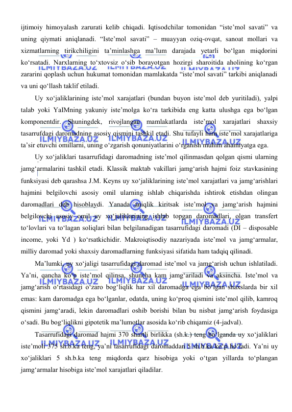  
 
ijtimoiy himoyalash zarurati kelib chiqadi. Iqtisodchilar tomonidan “iste’mol savati” va 
uning qiymati aniqlanadi. “Iste’mol savati” – muayyan oziq-ovqat, sanoat mollari va 
xizmatlarning tirikchiligini ta’minlashga ma’lum darajada yetarli boʻlgan miqdorini 
koʻrsatadi. Narxlarning toʻxtovsiz oʻsib borayotgan hozirgi sharoitida aholining koʻrgan 
zararini qoplash uchun hukumat tomonidan mamlakatda “iste’mol savati” tarkibi aniqlanadi 
va uni qoʻllash taklif etiladi. 
Uy xoʻjaliklarining iste’mol xarajatlari (bundan buyon iste’mol deb yuritiladi), yalpi 
talab yoki YaIMning yakuniy iste’molga koʻra tarkibida eng katta ulushga ega boʻlgan 
komponentdir. Shuningdek, rivojlangan mamlakatlarda iste’mol xarajatlari shaxsiy 
tasarrufdagi daromadning asosiy qismini tashkil etadi. Shu tufayli ham iste’mol xarajatlariga 
ta’sir etuvchi omillarni, uning oʻzgarish qonuniyatlarini oʻrganish muhim ahamiyatga ega. 
Uy xoʻjaliklari tasarrufidagi daromadning iste’mol qilinmasdan qolgan qismi ularning 
jamgʻarmalarini tashkil etadi. Klassik maktab vakillari jamgʻarish hajmi foiz stavkasining 
funksiyasi deb qarashsa J.M. Keyns uy xoʻjaliklarining iste’mol xarajatlari va jamgʻarishlari 
hajmini belgilovchi asosiy omil ularning ishlab chiqarishda ishtirok etishdan olingan 
daromadlari deb hisoblaydi. Yanada aniqlik kiritsak iste’mol va jamgʻarish hajmini 
belgilovchi asosiy omil uy xoʻjaliklarining ishlab topgan daromadlari, olgan transfert 
toʻlovlari va toʻlagan soliqlari bilan belgilanadigan tasarrufidagi daromadi (DI – disposable 
income, yoki Yd ) koʻrsatkichidir. Makroiqtisodiy nazariyada iste’mol va jamgʻarmalar, 
milliy daromad yoki shaxsiy daromadlarning funksiyasi sifatida ham tadqiq qilinadi. 
Ma’lumki, uy xoʻjaligi tasarrufidagi daromad iste’mol va jamgʻarish uchun ishlatiladi. 
Ya’ni, qancha koʻp iste’mol qilinsa, shuncha kam jamgʻariladi va aksincha. Iste’mol va 
jamgʻarish oʻrtasidagi oʻzaro bogʻliqlik har xil daromadga ega boʻlgan shaxslarda bir xil 
emas: kam daromadga ega boʻlganlar, odatda, uning koʻproq qismini iste’mol qilib, kamroq 
qismini jamgʻaradi, lekin daromadlari oshib borishi bilan bu nisbat jamgʻarish foydasiga 
oʻsadi. Bu bogʻliqlikni gipotetik ma’lumotlar asosida koʻrib chiqamiz (4-jadval). 
Tasarrufidagi daromad hajmi 370 shartli birlikka (sh.k.) teng boʻlganda uy xoʻjaliklari 
iste’moli 375 sh.b.ka teng, ya’ni tasarrufidagi daromaddan 5 sh.b.ka koʻp boʻladi. Ya’ni uy 
xoʻjaliklari 5 sh.b.ka teng miqdorda qarz hisobiga yoki oʻtgan yillarda toʻplangan 
jamgʻarmalar hisobiga iste’mol xarajatlari qiladilar. 
                 
