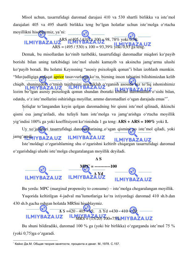  
 
Misol uchun, tasarrufidagi daromad darajasi 410 va 530 shartli birlikka va iste’mol 
darajalari 405 va 495 shartli birlikka teng boʻlgan holatlar uchun iste’molga oʻrtacha 
moyillikni hisoblaymiz, ya’ni: 
ARS =(405 / 410) x 100 = 98, 78% yoki 0,98; 
ARS = (495 / 530) x 100 = 93,39% yoki 0,93 ga teng. 
Demak, bu misollardan koʻrinib turibdiki, tasarrufidagi daromadlar miqdori koʻpayib 
borishi bilan uning tarkibidagi iste’mol ulushi kamayib va aksincha jamgʻarma ulushi 
koʻpayib boradi. Bu holatni Keynsning “asosiy psixologik qonun”i bilan izohlash mumkin. 
“Mavjudligiga nafaqat aprior tasavvurlarga koʻra, bizning inson tabiatini bilishimizdan kelib 
chiqib, shuningdek, oʻtmish tajribasini sinchiklab oʻrganish asosida biz toʻliq ishonishimiz 
lozim boʻlgan asosiy psixologik qonun shundan iboratki kishilar daromadlari oʻsishi bilan, 
odatda, oʻz iste’mollarini oshirishga moyillar, ammo daromadlari oʻsgan darajada emas”*. 
Soliqlar toʻlangandan keyin qolgan daromadning bir qismi iste’mol qilinadi, ikkinchi 
qismi esa jamgʻariladi, shu tufayli ham iste’molga va jamgʻarishga oʻrtacha moyillik 
yigʻindisi 100% ga yoki koeffitsiyent koʻrinishda 1 ga teng: ARS + ARS = 100% yoki 1. 
Uy xoʻjaliklari tasarrufidagi daromadlarining oʻsgan qismini yo iste’mol qiladi, yoki 
jamgʻaradi. 
Iste’moldagi oʻzgarishlarning shu oʻzgarishni keltirib chiqargan tasarrufidagi daromad 
oʻzgarishdagi ulushi iste’molga chegaralangan moyillik deyiladi.  
Δ S 
MPC = -----------100 
Δ Yd 
 
Bu yerda: MPC (marginal propensity to consume) – iste’molga chegaralangan moyillik. 
Yuqorida keltirilgan 4-jadval ma’lumotlariga koʻra ixtiyordagi daromad 410 sh.b.dan 
430 sh.b.gacha oshgan holatda MRSni hisoblaymiz. 
Δ S =420 - 405 =15;    Δ Yd =430 - 410 = 20; 
MRS = (15/20) 100=75%; 
Bu shuni bildiradiki, daromad 100 % ga (yoki bir birlikka) oʻzgarganda iste’mol 75 % 
(yoki 0,75)ga oʻzgaradi. 
                                                           
* Кейнс Дж.М. Общая теория занятости, процента и денег. М.,1978. С.157. 
