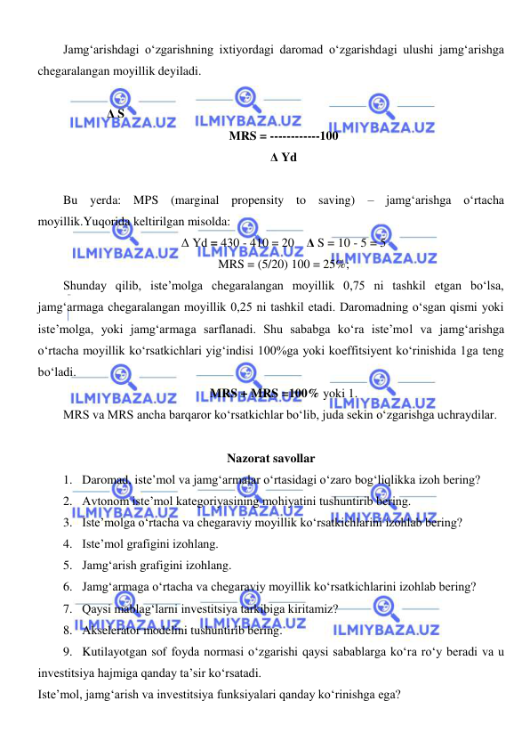  
 
Jamgʻarishdagi oʻzgarishning ixtiyordagi daromad oʻzgarishdagi ulushi jamgʻarishga 
chegaralangan moyillik deyiladi. 
 
              Δ S 
MRS = ------------100 
Δ Yd 
 
Bu yerda: MPS (marginal propensity to saving) – jamgʻarishga oʻrtacha 
moyillik.Yuqorida keltirilgan misolda: 
Δ Yd = 430 - 410 = 20    Δ S = 10 - 5 = 5 
MRS = (5/20) 100 = 25%; 
Shunday qilib, iste’molga chegaralangan moyillik 0,75 ni tashkil etgan boʻlsa, 
jamgʻarmaga chegaralangan moyillik 0,25 ni tashkil etadi. Daromadning oʻsgan qismi yoki 
iste’molga, yoki jamgʻarmaga sarflanadi. Shu sababga koʻra iste’mol va jamgʻarishga 
oʻrtacha moyillik koʻrsatkichlari yigʻindisi 100%ga yoki koeffitsiyent koʻrinishida 1ga teng 
boʻladi.  
MRS + MRS =100% yoki 1. 
MRS va MRS ancha barqaror koʻrsatkichlar boʻlib, juda sekin oʻzgarishga uchraydilar. 
 
Nazorat savollar 
1. Daromad, iste’mol va jamgʻarmalar oʻrtasidagi oʻzaro bogʻliqlikka izoh bering? 
2. Avtonom iste’mol kategoriyasining mohiyatini tushuntirib bering.  
3. Iste’molga oʻrtacha va chegaraviy moyillik koʻrsatkichlarini izohlab bering?  
4. Iste’mol grafigini izohlang. 
5. Jamgʻarish grafigini izohlang. 
6. Jamgʻarmaga oʻrtacha va chegaraviy moyillik koʻrsatkichlarini izohlab bering?  
7. Qaysi mablagʻlarni investitsiya tarkibiga kiritamiz?  
8. Akselerator modelini tushuntirib bering. 
9. Kutilayotgan sof foyda normasi oʻzgarishi qaysi sabablarga koʻra roʻy beradi va u 
investitsiya hajmiga qanday ta’sir koʻrsatadi. 
Iste’mol, jamgʻarish va investitsiya funksiyalari qanday koʻrinishga ega? 
