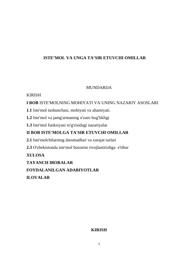 ISTE’MOL VA UNGA TA’SIR ETUVCHI OMILLAR
                                                       MUNDARIJA
KIRISH
I BOB ISTE'MOLNING MOHIYATI VA UNING NAZARIY ASOSLARI 
1.1 Iste'mol tushunchasi, mohiyati va ahamiyati. 
1.2 Iste'mol va jamg'armaning o'zaro bog'likligi
1.3 Iste'mol funksiyasi to'g'risidagi nazariyalar 
II BOB ISTE'MOLGA TA'SIR ETUVCHI OMILLAR
2.1 Iste'molchilarning daromadlari va xarajat turlari
2.3 O'zbekistonda iste'mol bozorini rivojlantirishga  e'tibor
XULOSA
TAYANCH IBORALAR
FOYDALANILGAN ADABIYOTLAR
ILOVALAR
KIRISH
1
