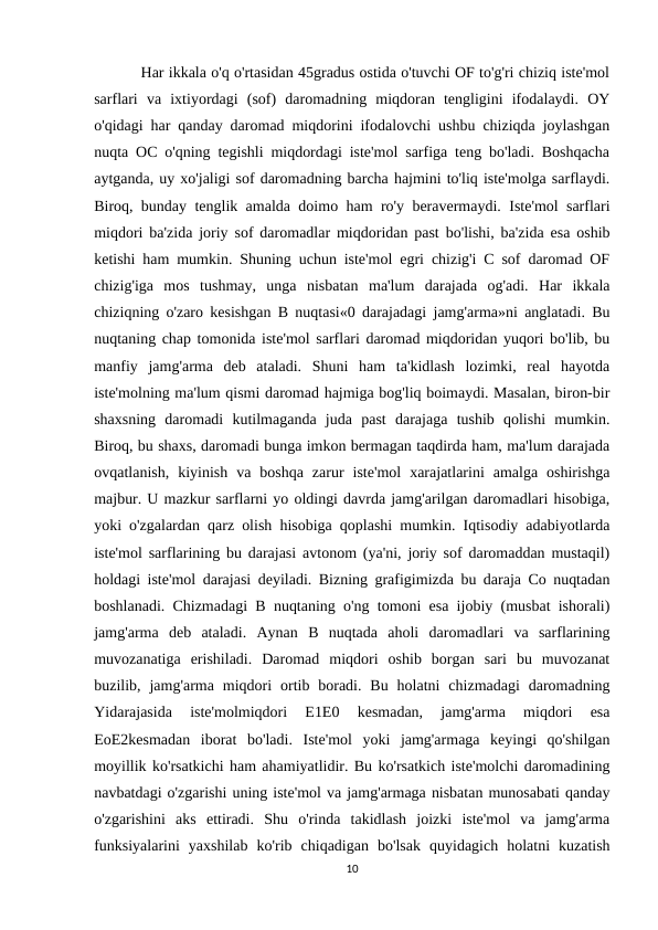           Har ikkala o'q o'rtasidan 45gradus ostida o'tuvchi OF to'g'ri chiziq iste'mol
sarflari  va  ixtiyordagi  (sof)  daromadning  miqdoran  tengligini  ifodalaydi.  OY
o'qidagi har qanday daromad miqdorini ifodalovchi ushbu chiziqda joylashgan
nuqta OC o'qning tegishli miqdordagi iste'mol sarfiga teng bo'ladi. Boshqacha
aytganda, uy xo'jaligi sof daromadning barcha hajmini to'liq iste'molga sarflaydi.
Biroq, bunday tenglik amalda doimo ham ro'y beravermaydi. Iste'mol sarflari
miqdori ba'zida joriy sof daromadlar miqdoridan past bo'lishi, ba'zida esa oshib
ketishi ham mumkin. Shuning uchun iste'mol egri chizig'i C sof daromad OF
chizig'iga  mos  tushmay,  unga  nisbatan  ma'lum  darajada  og'adi.  Har  ikkala
chiziqning o'zaro kesishgan B nuqtasi«0 darajadagi jamg'arma»ni anglatadi. Bu
nuqtaning chap tomonida iste'mol sarflari daromad miqdoridan yuqori bo'lib, bu
manfiy  jamg'arma  deb  ataladi.  Shuni  ham  ta'kidlash  lozimki,  real  hayotda
iste'molning ma'lum qismi daromad hajmiga bog'liq boimaydi. Masalan, biron-bir
shaxsning  daromadi  kutilmaganda  juda  past  darajaga  tushib  qolishi  mumkin.
Biroq, bu shaxs, daromadi bunga imkon bermagan taqdirda ham, ma'lum darajada
ovqatlanish,  kiyinish  va  boshqa  zarur  iste'mol  xarajatlarini  amalga  oshirishga
majbur. U mazkur sarflarni yo oldingi davrda jamg'arilgan daromadlari hisobiga,
yoki o'zgalardan qarz olish hisobiga qoplashi mumkin. Iqtisodiy adabiyotlarda
iste'mol sarflarining bu darajasi avtonom (ya'ni, joriy sof daromaddan mustaqil)
holdagi iste'mol darajasi deyiladi. Bizning grafigimizda bu daraja Co nuqtadan
boshlanadi. Chizmadagi B nuqtaning o'ng tomoni esa ijobiy (musbat ishorali)
jamg'arma  deb  ataladi.  Aynan  B  nuqtada  aholi  daromadlari  va  sarflarining
muvozanatiga  erishiladi.  Daromad  miqdori  oshib  borgan  sari  bu  muvozanat
buzilib,  jamg'arma  miqdori  ortib  boradi.  Bu  holatni  chizmadagi  daromadning
Yidarajasida  iste'molmiqdori  E1E0  kesmadan,  jamg'arma  miqdori  esa
EoE2kesmadan  iborat  bo'ladi.  Iste'mol  yoki  jamg'armaga  keyingi  qo'shilgan
moyillik ko'rsatkichi ham ahamiyatlidir. Bu ko'rsatkich iste'molchi daromadining
navbatdagi o'zgarishi uning iste'mol va jamg'armaga nisbatan munosabati qanday
o'zgarishini  aks  ettiradi.  Shu  o'rinda  takidlash  joizki  iste'mol  va  jamg'arma
funksiyalarini  yaxshilab  ko'rib  chiqadigan  bo'lsak  quyidagich  holatni  kuzatish
10
