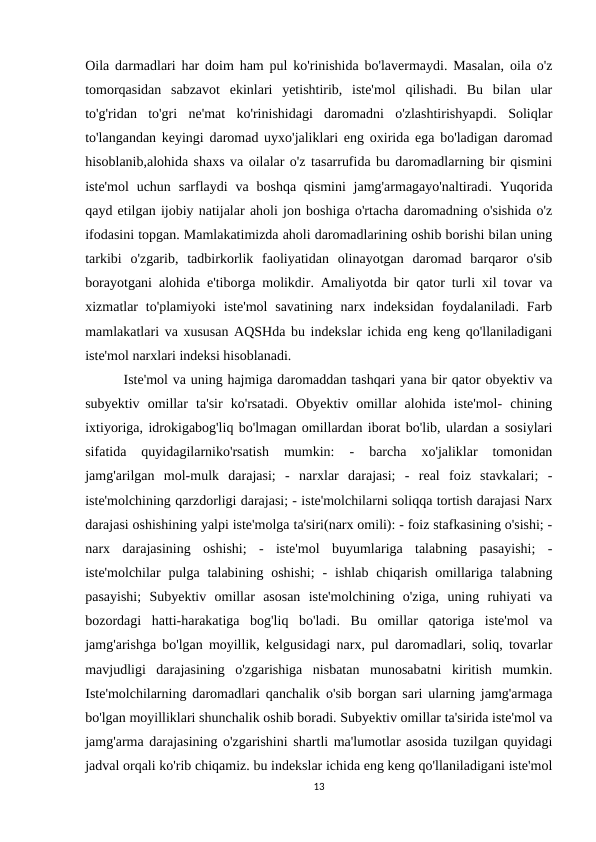 Oila darmadlari har doim ham pul ko'rinishida bo'lavermaydi. Masalan, oila o'z
tomorqasidan  sabzavot  ekinlari  yetishtirib,  iste'mol  qilishadi.  Bu  bilan  ular
to'g'ridan  to'gri  ne'mat  ko'rinishidagi  daromadni  o'zlashtirishyapdi.  Soliqlar
to'langandan keyingi daromad uyxo'jaliklari eng oxirida ega bo'ladigan daromad
hisoblanib,alohida shaxs va oilalar o'z tasarrufida bu daromadlarning bir qismini
iste'mol  uchun  sarflaydi  va  boshqa  qismini  jamg'armagayo'naltiradi.  Yuqorida
qayd etilgan ijobiy natijalar aholi jon boshiga o'rtacha daromadning o'sishida o'z
ifodasini topgan. Mamlakatimizda aholi daromadlarining oshib borishi bilan uning
tarkibi  o'zgarib,  tadbirkorlik  faoliyatidan  olinayotgan  daromad  barqaror  o'sib
borayotgani alohida e'tiborga molikdir. Amaliyotda bir qator turli xil tovar va
xizmatlar  to'plamiyoki  iste'mol  savatining  narx  indeksidan  foydalaniladi. Farb
mamlakatlari va xususan AQSHda bu indekslar ichida eng keng qo'llaniladigani
iste'mol narxlari indeksi hisoblanadi. 
        Iste'mol va uning hajmiga daromaddan tashqari yana bir qator obyektiv va
subyektiv  omillar  ta'sir  ko'rsatadi.  Obyektiv  omillar  alohida  iste'mol-  chining
ixtiyoriga, idrokigabog'liq bo'lmagan omillardan iborat bo'lib, ulardan a sosiylari
sifatida  quyidagilarniko'rsatish  mumkin:  -  barcha  xo'jaliklar  tomonidan
jamg'arilgan  mol-mulk  darajasi;  -  narxlar  darajasi;  -  real  foiz  stavkalari;  -
iste'molchining qarzdorligi darajasi; - iste'molchilarni soliqqa tortish darajasi Narx
darajasi oshishining yalpi iste'molga ta'siri(narx omili): - foiz stafkasining o'sishi; -
narx  darajasining  oshishi;  -  iste'mol  buyumlariga  talabning  pasayishi;  -
iste'molchilar  pulga  talabining  oshishi;  -  ishlab  chiqarish  omillariga talabning
pasayishi;  Subyektiv  omillar  asosan  iste'molchining  o'ziga,  uning  ruhiyati  va
bozordagi  hatti-harakatiga  bog'liq  bo'ladi.  Bu  omillar  qatoriga  iste'mol  va
jamg'arishga bo'lgan moyillik, kelgusidagi narx, pul daromadlari, soliq, tovarlar
mavjudligi  darajasining  o'zgarishiga  nisbatan  munosabatni  kiritish  mumkin.
Iste'molchilarning daromadlari qanchalik o'sib borgan sari ularning jamg'armaga
bo'lgan moyilliklari shunchalik oshib boradi. Subyektiv omillar ta'sirida iste'mol va
jamg'arma darajasining o'zgarishini shartli ma'lumotlar asosida tuzilgan quyidagi
jadval orqali ko'rib chiqamiz. bu indekslar ichida eng keng qo'llaniladigani iste'mol
13

