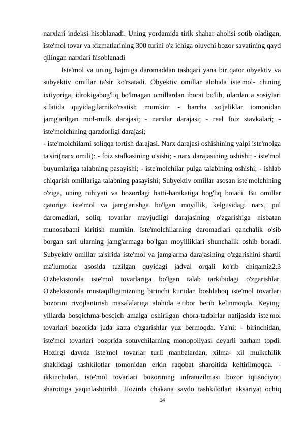 narxlari indeksi hisoblanadi. Uning yordamida tirik shahar aholisi sotib oladigan,
iste'mol tovar va xizmatlarining 300 turini o'z ichiga oluvchi bozor savatining qayd
qilingan narxlari hisoblanadi
Iste'mol va uning hajmiga daromaddan tashqari yana bir qator obyektiv va
subyektiv  omillar  ta'sir  ko'rsatadi.  Obyektiv  omillar  alohida  iste'mol-  chining
ixtiyoriga, idrokigabog'liq bo'lmagan omillardan iborat bo'lib, ulardan a sosiylari
sifatida  quyidagilarniko'rsatish  mumkin:  -  barcha  xo'jaliklar  tomonidan
jamg'arilgan  mol-mulk  darajasi;  -  narxlar  darajasi;  -  real  foiz  stavkalari;  -
iste'molchining qarzdorligi darajasi;
- iste'molchilarni soliqqa tortish darajasi. Narx darajasi oshishining yalpi iste'molga
ta'siri(narx omili): - foiz stafkasining o'sishi; - narx darajasining oshishi; - iste'mol
buyumlariga talabning pasayishi; - iste'molchilar pulga talabining oshishi; - ishlab
chiqarish omillariga talabning pasayishi; Subyektiv omillar asosan iste'molchining
o'ziga, uning ruhiyati va bozordagi hatti-harakatiga bog'liq boiadi. Bu omillar
qatoriga  iste'mol  va  jamg'arishga  bo'lgan  moyillik,  kelgusidagi  narx,  pul
daromadlari,  soliq,  tovarlar  mavjudligi  darajasining  o'zgarishiga  nisbatan
munosabatni  kiritish  mumkin.  Iste'molchilarning  daromadlari  qanchalik  o'sib
borgan sari ularning jamg'armaga bo'lgan moyilliklari shunchalik oshib boradi.
Subyektiv omillar ta'sirida iste'mol va jamg'arma darajasining o'zgarishini shartli
ma'lumotlar  asosida  tuzilgan  quyidagi  jadval  orqali  ko'rib  chiqamiz2.3
O'zbekistonda  iste'mol  tovarlariga  bo'lgan  talab  tarkibidagi  o'zgarishlar.
O'zbekistonda mustaqilligimizning birinchi kunidan boshlaboq iste'mol tovarlari
bozorini  rivojlantirish  masalalariga  alohida  e'tibor  berib  kelinmoqda.  Keyingi
yillarda bosqichma-bosqich amalga oshirilgan chora-tadbirlar natijasida iste'mol
tovarlari  bozorida juda katta  o'zgarishlar  yuz bermoqda. Ya'ni:  - birinchidan,
iste'mol tovarlari bozorida sotuvchilarning monopoliyasi deyarli barham topdi.
Hozirgi  davrda  iste'mol  tovarlar  turli  manbalardan,  xilma-  xil  mulkchilik
shaklidagi  tashkilotlar  tomonidan  erkin  raqobat  sharoitida  keltirilmoqda.  -
ikkinchidan,  iste'mol  tovarlari  bozorining  infratuzilmasi  bozor  iqtisodiyoti
sharoitiga yaqinlashtirildi. Hozirda chakana savdo tashkilotlari aksariyat ochiq
14
