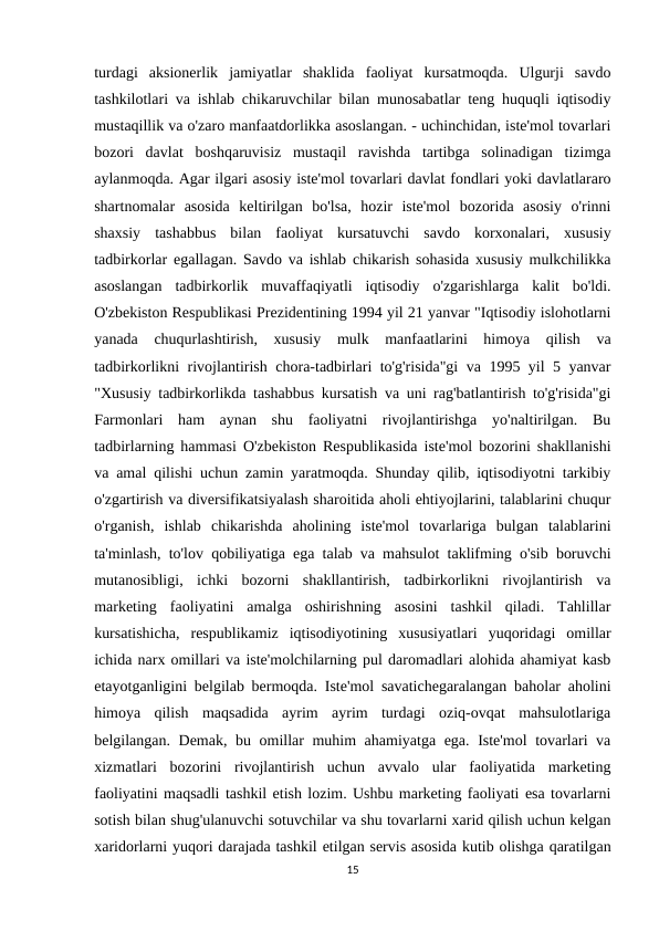 turdagi  aksionerlik  jamiyatlar  shaklida  faoliyat  kursatmoqda.  Ulgurji  savdo
tashkilotlari va ishlab chikaruvchilar bilan munosabatlar teng huquqli iqtisodiy
mustaqillik va o'zaro manfaatdorlikka asoslangan. - uchinchidan, iste'mol tovarlari
bozori  davlat  boshqaruvisiz  mustaqil  ravishda  tartibga  solinadigan  tizimga
aylanmoqda. Agar ilgari asosiy iste'mol tovarlari davlat fondlari yoki davlatlararo
shartnomalar  asosida  keltirilgan  bo'lsa,  hozir  iste'mol  bozorida  asosiy  o'rinni
shaxsiy  tashabbus  bilan  faoliyat  kursatuvchi  savdo  korxonalari,  xususiy
tadbirkorlar egallagan. Savdo va ishlab chikarish sohasida xususiy mulkchilikka
asoslangan  tadbirkorlik  muvaffaqiyatli  iqtisodiy  o'zgarishlarga  kalit  bo'ldi.
O'zbekiston Respublikasi Prezidentining 1994 yil 21 yanvar "Iqtisodiy islohotlarni
yanada  chuqurlashtirish,  xususiy  mulk  manfaatlarini  himoya  qilish  va
tadbirkorlikni rivojlantirish chora-tadbirlari to'g'risida"gi va 1995 yil 5 yanvar
"Xususiy tadbirkorlikda tashabbus kursatish va uni rag'batlantirish to'g'risida"gi
Farmonlari  ham  aynan  shu  faoliyatni  rivojlantirishga  yo'naltirilgan.  Bu
tadbirlarning hammasi O'zbekiston Respublikasida iste'mol bozorini shakllanishi
va amal qilishi uchun zamin yaratmoqda. Shunday qilib, iqtisodiyotni tarkibiy
o'zgartirish va diversifikatsiyalash sharoitida aholi ehtiyojlarini, talablarini chuqur
o'rganish,  ishlab  chikarishda  aholining  iste'mol  tovarlariga  bulgan  talablarini
ta'minlash, to'lov qobiliyatiga ega talab va mahsulot taklifming o'sib boruvchi
mutanosibligi,  ichki  bozorni  shakllantirish,  tadbirkorlikni  rivojlantirish  va
marketing  faoliyatini  amalga  oshirishning  asosini  tashkil  qiladi.  Tahlillar
kursatishicha,  respublikamiz  iqtisodiyotining  xususiyatlari  yuqoridagi  omillar
ichida narx omillari va iste'molchilarning pul daromadlari alohida ahamiyat kasb
etayotganligini belgilab bermoqda. Iste'mol savatichegaralangan baholar aholini
himoya  qilish  maqsadida  ayrim  ayrim  turdagi  oziq-ovqat  mahsulotlariga
belgilangan. Demak, bu omillar muhim ahamiyatga ega. Iste'mol tovarlari va
xizmatlari  bozorini  rivojlantirish  uchun  avvalo  ular  faoliyatida  marketing
faoliyatini maqsadli tashkil etish lozim. Ushbu marketing faoliyati esa tovarlarni
sotish bilan shug'ulanuvchi sotuvchilar va shu tovarlarni xarid qilish uchun kelgan
xaridorlarni yuqori darajada tashkil etilgan servis asosida kutib olishga qaratilgan
15

