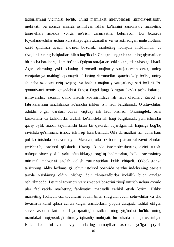 tadbirlarning  yig'indisi  bo'lib,  uning  mamlakat  miqiyosidagi  ijtimoiy-iqtisodiy
mohiyati,  bu  sohada  amalga  oshirilgan  ishlar  ko'lamini  zamonaviy  marketing
tamoyillari  asosida  yo'lga  qo'yish  zaruriyatini  belgilaydi.  Bu  bozorda
foydalanuvchilar uchun kursatilayotgan xizmatlar va va sotiladigan mahsulotlarni
xarid  qildirish  aynan  iste'mol  bozorida  marketing  faoliyati  shakllanishi  va
rivojlanishining istiqbollari bilan bog'liqdir. Chegaralangan baho uning qiymatidan
bir necha barobarga kam bo'ladi. Qolgan xarajatlar- erkin xarajatlar sirasiga kiradi.
Agar  odamning  yoki  oilaning  daromadi  majburiy  xarajatlardan  ortsa,  uning
xarajatlariga mablag'i qolmaydi. Oilaning daromadlari qancha ko'p bo'lsa, uning
shuncha oz qismi oziq ovqatga va boshqa majburiy xarajatlarga sarf bo'ladi. Bu
qonuniyatni nemis iqtisodchisi Ernest Engel fanga kiritgan Davlat tashkilotlarida
ishlovchilar,  asosan,  oylik  maosh  ko'rinishidagi  ish  haqi  oladilar.  Zavod  va
fabrikalarning ishchilariga ko'pincha ishbay ish haqi belgilanadi. O'qituvchilar,
odatda,  o'tgan  darslari  uchun  vaqtbay  ish  haqi  olishadi.  Shuningdek,  ba'zi
korxonalar va tashkilotlar aralash ko'rinishda ish haqi belgilanadi, yani ishchilar
qat'iy oylik maosh tayinlanishi bilan bir qatorda, bajarilgan ish hajmiga bog'liq
ravishda qo'shimcha ishbay ish haqi ham beriladi. Oila darmadlari har doim ham
pul ko'rinishida bo'lavermaydi. Masalan, oila o'z tomorqasidan sabzavot ekinlari
yetishtirib,  iste'mol  qilishadi.  Hozirgi  kunda  iste'molchilarning  o'zini  tutishi
nafaqat  shaxsiy  did  yoki  afzalliklarga  bog'liq  bo'lmasdan,  balki  iste'molning
minimal  me'yorini  saqlab  qolish  zaruriyatidan  kelib  chiqadi.  O'zbekistonga
ta'sirining jiddiy bo'lmasligi uchun iste'mol bozorida narxlar indeksining asossiz
tarzda  o'sishining  oldini  olishga  doir  chora-tadbirlar  izchillik  bilan  amalga
oshirilmoqda. Iste'mol tovarlari va xizmatlari bozorini rivojlantirish uchun avvalo
ular  faoliyatida  marketing  faoliyatini  maqsadli  tashkil  etish  lozim.  Ushbu
marketing faoliyati esa tovarlarni sotish bilan shug'ulanuvchi sotuvchilar va shu
tovarlarni xarid qilish uchun kelgan xaridorlarni yuqori darajada tashkil etilgan
servis  asosida  kutib  olishga  qaratilgan  tadbirlarning  yig'indisi  bo'lib,  uning
mamlakat miqiyosidagi ijtimoiy-iqtisodiy mohiyati, bu sohada amalga oshirilgan
ishlar  ko'lamini  zamonaviy  marketing  tamoyillari  asosida  yo'lga  qo'yish
16

