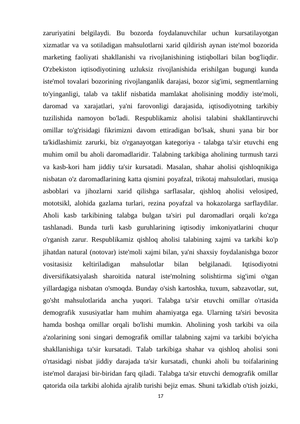 zaruriyatini  belgilaydi.  Bu  bozorda  foydalanuvchilar  uchun  kursatilayotgan
xizmatlar va va sotiladigan mahsulotlarni xarid qildirish aynan iste'mol bozorida
marketing faoliyati shakllanishi va rivojlanishining istiqbollari bilan bog'liqdir.
O'zbekiston  iqtisodiyotining  uzluksiz  rivojlanishida  erishilgan  bugungi  kunda
iste'mol tovalari bozorining rivojlanganlik darajasi, bozor sig'imi, segmentlarning
to'yinganligi, talab va taklif  nisbatida mamlakat  aholisining  moddiy iste'moli,
daromad  va  xarajatlari,  ya'ni  farovonligi  darajasida,  iqtisodiyotning  tarkibiy
tuzilishida  namoyon  bo'ladi.  Respublikamiz  aholisi  talabini  shakllantiruvchi
omillar  to'g'risidagi  fikrimizni  davom  ettiradigan  bo'lsak,  shuni  yana  bir  bor
ta'kidlashimiz zarurki, biz o'rganayotgan kategoriya - talabga ta'sir etuvchi eng
muhim omil bu aholi daromadlaridir. Talabning tarkibiga aholining turmush tarzi
va kasb-kori ham jiddiy ta'sir kursatadi. Masalan, shahar aholisi qishloqnikiga
nisbatan o'z daromadlarining katta qismini poyafzal, trikotaj mahsulotlari, musiqa
asboblari  va  jihozlarni  xarid  qilishga  sarflasalar,  qishloq  aholisi  velosiped,
mototsikl, alohida gazlama turlari, rezina poyafzal va hokazolarga sarflaydilar.
Aholi  kasb  tarkibining  talabga  bulgan  ta'siri  pul  daromadlari  orqali  ko'zga
tashlanadi.  Bunda  turli  kasb  guruhlarining  iqtisodiy  imkoniyatlarini  chuqur
o'rganish zarur. Respublikamiz qishloq aholisi talabining xajmi va tarkibi ko'p
jihatdan natural (notovar) iste'moli xajmi bilan, ya'ni shaxsiy foydalanishga bozor
vositasisiz  keltiriladigan  mahsulotlar  bilan  belgilanadi.  Iqtisodiyotni
diversifikatsiyalash  sharoitida  natural  iste'molning  solishtirma  sig'imi  o'tgan
yillardagiga nisbatan o'smoqda. Bunday o'sish kartoshka, tuxum, sabzavotlar, sut,
go'sht  mahsulotlarida  ancha  yuqori.  Talabga  ta'sir  etuvchi  omillar  o'rtasida
demografik xususiyatlar ham muhim ahamiyatga ega. Ularning ta'siri bevosita
hamda boshqa omillar orqali bo'lishi mumkin. Aholining yosh tarkibi va oila
a'zolarining soni singari demografik omillar talabning xajmi va tarkibi bo'yicha
shakllanishiga  ta'sir  kursatadi.  Talab  tarkibiga  shahar  va  qishloq  aholisi  soni
o'rtasidagi nisbat jiddiy darajada ta'sir kursatadi, chunki aholi bu toifalarining
iste'mol darajasi bir-biridan farq qiladi. Talabga ta'sir etuvchi demografik omillar
qatorida oila tarkibi alohida ajralib turishi bejiz emas. Shuni ta'kidlab o'tish joizki,
17
