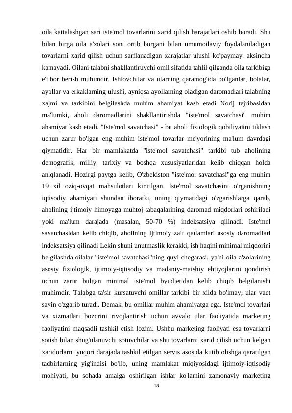 oila kattalashgan sari iste'mol tovarlarini xarid qilish harajatlari oshib boradi. Shu
bilan birga oila a'zolari soni ortib borgani bilan umumoilaviy foydalaniladigan
tovarlarni xarid qilish uchun sarflanadigan xarajatlar ulushi ko'paymay, aksincha
kamayadi. Oilani talabni shakllantiruvchi omil sifatida tahlil qilganda oila tarkibiga
e'tibor berish muhimdir. Ishlovchilar va ularning qaramog'ida bo'lganlar, bolalar,
ayollar va erkaklarning ulushi, ayniqsa ayollarning oladigan daromadlari talabning
xajmi  va  tarkibini  belgilashda  muhim  ahamiyat  kasb  etadi  Xorij  tajribasidan
ma'lumki,  aholi  daromadlarini  shakllantirishda  "iste'mol  savatchasi"  muhim
ahamiyat kasb etadi. "Iste'mol savatchasi" - bu aholi fiziologik qobiliyatini tiklash
uchun zarur bo'lgan eng muhim iste'mol tovarlar me'yorining ma'lum davrdagi
qiymatidir.  Har  bir  mamlakatda  "iste'mol  savatchasi"  tarkibi  tub  aholining
demografik,  milliy,  tarixiy  va  boshqa  xususiyatlaridan  kelib  chiqqan  holda
aniqlanadi. Hozirgi paytga kelib, O'zbekiston "iste'mol savatchasi"ga eng muhim
19  xil  oziq-ovqat  mahsulotlari  kiritilgan.  Iste'mol  savatchasini  o'rganishning
iqtisodiy  ahamiyati  shundan  iboratki,  uning  qiymatidagi  o'zgarishlarga  qarab,
aholining ijtimoiy himoyaga muhtoj tabaqalarining daromad miqdorlari oshiriladi
yoki  ma'lum  darajada  (masalan,  50-70  %)  indeksatsiya  qilinadi.  Iste'mol
savatchasidan kelib chiqib, aholining ijtimoiy zaif qatlamlari asosiy daromadlari
indeksatsiya qilinadi Lekin shuni unutmaslik kerakki, ish haqini minimal miqdorini
belgilashda oilalar "iste'mol savatchasi"ning quyi chegarasi, ya'ni oila a'zolarining
asosiy fiziologik, ijtimoiy-iqtisodiy va madaniy-maishiy ehtiyojlarini qondirish
uchun  zarur  bulgan  minimal  iste'mol  byudjetidan  kelib  chiqib  belgilanishi
muhimdir. Talabga ta'sir kursatuvchi omillar tarkibi bir xilda bo'lmay, ular vaqt
sayin o'zgarib turadi. Demak, bu omillar muhim ahamiyatga ega. Iste'mol tovarlari
va  xizmatlari  bozorini  rivojlantirish  uchun  avvalo  ular  faoliyatida  marketing
faoliyatini maqsadli tashkil etish lozim. Ushbu marketing faoliyati esa tovarlarni
sotish bilan shug'ulanuvchi sotuvchilar va shu tovarlarni xarid qilish uchun kelgan
xaridorlarni yuqori darajada tashkil etilgan servis asosida kutib olishga qaratilgan
tadbirlarning  yig'indisi  bo'lib,  uning  mamlakat  miqiyosidagi  ijtimoiy-iqtisodiy
mohiyati,  bu  sohada  amalga  oshirilgan  ishlar  ko'lamini  zamonaviy  marketing
18
