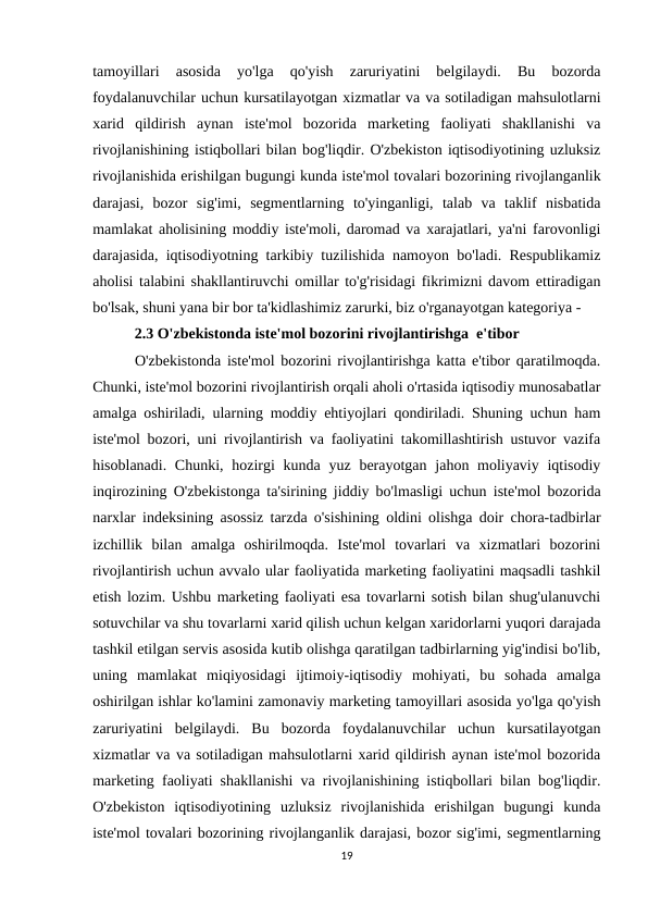 tamoyillari  asosida  yo'lga  qo'yish  zaruriyatini  belgilaydi.  Bu  bozorda
foydalanuvchilar uchun kursatilayotgan xizmatlar va va sotiladigan mahsulotlarni
xarid  qildirish  aynan  iste'mol  bozorida  marketing  faoliyati  shakllanishi  va
rivojlanishining istiqbollari bilan bog'liqdir. O'zbekiston iqtisodiyotining uzluksiz
rivojlanishida erishilgan bugungi kunda iste'mol tovalari bozorining rivojlanganlik
darajasi,  bozor  sig'imi,  segmentlarning  to'yinganligi,  talab  va  taklif  nisbatida
mamlakat aholisining moddiy iste'moli, daromad va xarajatlari, ya'ni farovonligi
darajasida, iqtisodiyotning tarkibiy tuzilishida namoyon bo'ladi. Respublikamiz
aholisi talabini shakllantiruvchi omillar to'g'risidagi fikrimizni davom ettiradigan
bo'lsak, shuni yana bir bor ta'kidlashimiz zarurki, biz o'rganayotgan kategoriya - 
           2.3 O'zbekistonda iste'mol bozorini rivojlantirishga  e'tibor
       O'zbekistonda iste'mol bozorini rivojlantirishga katta e'tibor qaratilmoqda.
Chunki, iste'mol bozorini rivojlantirish orqali aholi o'rtasida iqtisodiy munosabatlar
amalga oshiriladi, ularning moddiy ehtiyojlari qondiriladi. Shuning uchun ham
iste'mol bozori, uni rivojlantirish va faoliyatini takomillashtirish ustuvor vazifa
hisoblanadi. Chunki,  hozirgi  kunda yuz  berayotgan  jahon moliyaviy  iqtisodiy
inqirozining O'zbekistonga ta'sirining jiddiy bo'lmasligi uchun iste'mol bozorida
narxlar indeksining asossiz tarzda o'sishining oldini olishga doir chora-tadbirlar
izchillik  bilan  amalga  oshirilmoqda.  Iste'mol  tovarlari  va  xizmatlari  bozorini
rivojlantirish uchun avvalo ular faoliyatida marketing faoliyatini maqsadli tashkil
etish lozim. Ushbu marketing faoliyati esa tovarlarni sotish bilan shug'ulanuvchi
sotuvchilar va shu tovarlarni xarid qilish uchun kelgan xaridorlarni yuqori darajada
tashkil etilgan servis asosida kutib olishga qaratilgan tadbirlarning yig'indisi bo'lib,
uning  mamlakat  miqiyosidagi  ijtimoiy-iqtisodiy  mohiyati,  bu  sohada  amalga
oshirilgan ishlar ko'lamini zamonaviy marketing tamoyillari asosida yo'lga qo'yish
zaruriyatini  belgilaydi.  Bu  bozorda  foydalanuvchilar  uchun  kursatilayotgan
xizmatlar va va sotiladigan mahsulotlarni xarid qildirish aynan iste'mol bozorida
marketing faoliyati shakllanishi va rivojlanishining istiqbollari bilan bog'liqdir.
O'zbekiston  iqtisodiyotining  uzluksiz  rivojlanishida  erishilgan  bugungi  kunda
iste'mol tovalari bozorining rivojlanganlik darajasi, bozor sig'imi, segmentlarning
19
