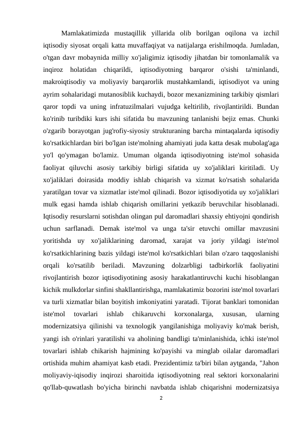  
Mamlakatimizda  mustaqillik  yillarida  olib  borilgan  oqilona  va  izchil
iqtisodiy siyosat orqali katta muvaffaqiyat va natijalarga erishilmoqda. Jumladan,
o'tgan davr mobaynida milliy xo'jaligimiz iqtisodiy jihatdan bir tomonlamalik va
inqiroz  holatidan  chiqarildi,  iqtisodiyotning  barqaror  o'sishi  ta'minlandi,
makroiqtisodiy va moliyaviy barqarorlik mustahkamlandi, iqtisodiyot va uning
ayrim sohalaridagi mutanosiblik kuchaydi, bozor mexanizmining tarkibiy qismlari
qaror topdi va uning infratuzilmalari vujudga keltirilib, rivojlantirildi. Bundan
ko'rinib turibdiki kurs ishi sifatida bu mavzuning tanlanishi bejiz emas. Chunki
o'zgarib borayotgan jug'rofiy-siyosiy strukturaning barcha mintaqalarda iqtisodiy
ko'rsatkichlardan biri bo'lgan iste'molning ahamiyati juda katta desak mubolag'aga
yo'l  qo'ymagan  bo'lamiz.  Umuman  olganda  iqtisodiyotning  iste'mol  sohasida
faoliyat  qiluvchi  asosiy  tarkibiy  birligi  sifatida  uy  xo'jaliklari  kiritiladi.  Uy
xo'jaliklari  doirasida  moddiy  ishlab  chiqarish  va  xizmat  ko'rsatish  sohalarida
yaratilgan tovar va xizmatlar iste'mol qilinadi. Bozor iqtisodiyotida uy xo'jaliklari
mulk egasi hamda ishlab chiqarish omillarini yetkazib beruvchilar hisoblanadi.
Iqtisodiy resurslarni sotishdan olingan pul daromadlari shaxsiy ehtiyojni qondirish
uchun  sarflanadi.  Demak  iste'mol  va  unga  ta'sir  etuvchi  omillar  mavzusini
yoritishda  uy  xo'jaliklarining  daromad,  xarajat  va  joriy  yildagi  iste'mol
ko'rsatkichlarining bazis yildagi iste'mol ko'rsatkichlari bilan o'zaro taqqoslanishi
orqali  ko'rsatilib  beriladi.  Mavzuning  dolzarbligi  tadbirkorlik  faoliyatini
rivojlantirish bozor iqtisodiyotining asosiy harakatlantiruvchi kuchi hisoblangan
kichik mulkdorlar sinfini shakllantirishga, mamlakatimiz bozorini iste'mol tovarlari
va turli xizmatlar bilan boyitish imkoniyatini yaratadi. Tijorat banklari tomonidan
iste'mol  tovarlari  ishlab  chikaruvchi  korxonalarga,  xususan,  ularning
modernizatsiya qilinishi va texnologik yangilanishiga moliyaviy ko'mak berish,
yangi ish o'rinlari yaratilishi va aholining bandligi ta'minlanishida, ichki iste'mol
tovarlari ishlab chikarish hajmining ko'payishi va minglab oilalar daromadlari
ortishida muhim ahamiyat kasb etadi. Prezidentimiz ta'biri bilan aytganda, "Jahon
moliyaviy-iqisodiy inqirozi sharoitida iqtisodiyotning real sektori korxonalarini
qo'llab-quwatlash bo'yicha birinchi  navbatda ishlab chiqarishni  modernizatsiya
2
