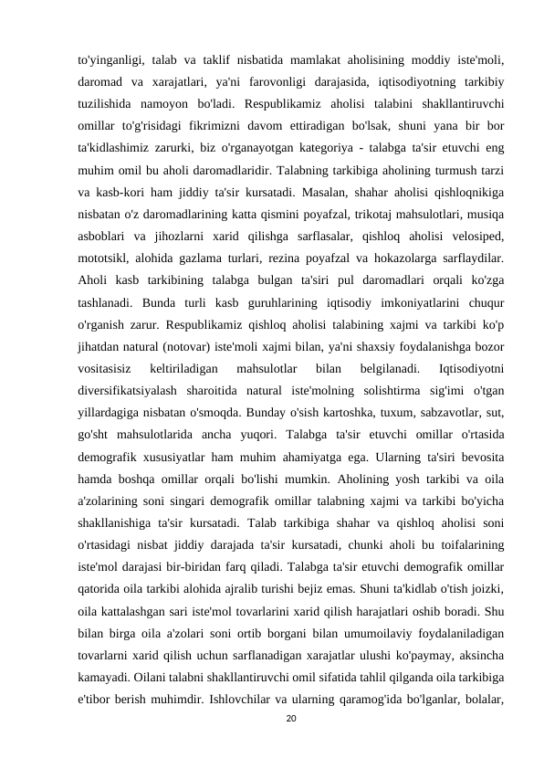 to'yinganligi, talab va taklif  nisbatida mamlakat  aholisining  moddiy iste'moli,
daromad  va  xarajatlari,  ya'ni  farovonligi  darajasida,  iqtisodiyotning  tarkibiy
tuzilishida  namoyon  bo'ladi.  Respublikamiz  aholisi  talabini  shakllantiruvchi
omillar  to'g'risidagi  fikrimizni  davom  ettiradigan  bo'lsak,  shuni  yana  bir  bor
ta'kidlashimiz zarurki, biz o'rganayotgan kategoriya - talabga ta'sir etuvchi eng
muhim omil bu aholi daromadlaridir. Talabning tarkibiga aholining turmush tarzi
va kasb-kori ham jiddiy ta'sir kursatadi. Masalan, shahar aholisi qishloqnikiga
nisbatan o'z daromadlarining katta qismini poyafzal, trikotaj mahsulotlari, musiqa
asboblari  va  jihozlarni  xarid  qilishga  sarflasalar,  qishloq  aholisi  velosiped,
mototsikl, alohida gazlama turlari, rezina poyafzal va hokazolarga sarflaydilar.
Aholi  kasb  tarkibining  talabga  bulgan  ta'siri  pul  daromadlari  orqali  ko'zga
tashlanadi.  Bunda  turli  kasb  guruhlarining  iqtisodiy  imkoniyatlarini  chuqur
o'rganish zarur. Respublikamiz qishloq aholisi talabining xajmi va tarkibi ko'p
jihatdan natural (notovar) iste'moli xajmi bilan, ya'ni shaxsiy foydalanishga bozor
vositasisiz  keltiriladigan  mahsulotlar  bilan  belgilanadi.  Iqtisodiyotni
diversifikatsiyalash  sharoitida  natural  iste'molning  solishtirma  sig'imi  o'tgan
yillardagiga nisbatan o'smoqda. Bunday o'sish kartoshka, tuxum, sabzavotlar, sut,
go'sht  mahsulotlarida  ancha  yuqori.  Talabga  ta'sir  etuvchi  omillar  o'rtasida
demografik xususiyatlar ham muhim ahamiyatga ega. Ularning ta'siri bevosita
hamda boshqa omillar orqali bo'lishi mumkin. Aholining yosh tarkibi va oila
a'zolarining soni singari demografik omillar talabning xajmi va tarkibi bo'yicha
shakllanishiga  ta'sir  kursatadi.  Talab  tarkibiga  shahar  va  qishloq  aholisi  soni
o'rtasidagi nisbat jiddiy darajada ta'sir kursatadi, chunki aholi bu toifalarining
iste'mol darajasi bir-biridan farq qiladi. Talabga ta'sir etuvchi demografik omillar
qatorida oila tarkibi alohida ajralib turishi bejiz emas. Shuni ta'kidlab o'tish joizki,
oila kattalashgan sari iste'mol tovarlarini xarid qilish harajatlari oshib boradi. Shu
bilan birga oila a'zolari soni ortib borgani bilan umumoilaviy foydalaniladigan
tovarlarni xarid qilish uchun sarflanadigan xarajatlar ulushi ko'paymay, aksincha
kamayadi. Oilani talabni shakllantiruvchi omil sifatida tahlil qilganda oila tarkibiga
e'tibor berish muhimdir. Ishlovchilar va ularning qaramog'ida bo'lganlar, bolalar,
20
