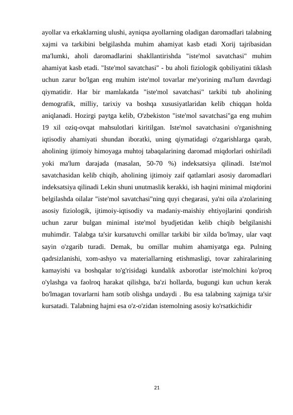 ayollar va erkaklarning ulushi, ayniqsa ayollarning oladigan daromadlari talabning
xajmi  va  tarkibini  belgilashda  muhim  ahamiyat  kasb  etadi  Xorij  tajribasidan
ma'lumki,  aholi  daromadlarini  shakllantirishda  "iste'mol  savatchasi"  muhim
ahamiyat kasb etadi. "Iste'mol savatchasi" - bu aholi fiziologik qobiliyatini tiklash
uchun zarur bo'lgan eng muhim iste'mol tovarlar me'yorining ma'lum davrdagi
qiymatidir.  Har  bir  mamlakatda  "iste'mol  savatchasi"  tarkibi  tub  aholining
demografik,  milliy,  tarixiy  va  boshqa  xususiyatlaridan  kelib  chiqqan  holda
aniqlanadi. Hozirgi paytga kelib, O'zbekiston "iste'mol savatchasi"ga eng muhim
19  xil  oziq-ovqat  mahsulotlari  kiritilgan.  Iste'mol  savatchasini  o'rganishning
iqtisodiy  ahamiyati  shundan  iboratki,  uning  qiymatidagi  o'zgarishlarga  qarab,
aholining ijtimoiy himoyaga muhtoj tabaqalarining daromad miqdorlari oshiriladi
yoki  ma'lum  darajada  (masalan,  50-70  %)  indeksatsiya  qilinadi.  Iste'mol
savatchasidan kelib chiqib, aholining ijtimoiy zaif qatlamlari asosiy daromadlari
indeksatsiya qilinadi Lekin shuni unutmaslik kerakki, ish haqini minimal miqdorini
belgilashda oilalar "iste'mol savatchasi"ning quyi chegarasi, ya'ni oila a'zolarining
asosiy fiziologik, ijtimoiy-iqtisodiy va madaniy-maishiy ehtiyojlarini qondirish
uchun  zarur  bulgan  minimal  iste'mol  byudjetidan  kelib  chiqib  belgilanishi
muhimdir. Talabga ta'sir kursatuvchi omillar tarkibi bir xilda bo'lmay, ular vaqt
sayin  o'zgarib  turadi.  Demak,  bu  omillar  muhim  ahamiyatga  ega.  Pulning
qadrsizlanishi,  xom-ashyo  va  materiallarning  etishmasligi,  tovar  zahiralarining
kamayishi  va  boshqalar  to'g'risidagi  kundalik  axborotlar  iste'molchini  ko'proq
o'ylashga va faolroq harakat qilishga, ba'zi hollarda, bugungi kun uchun kerak
bo'lmagan tovarlarni ham sotib olishga undaydi . Bu esa talabning xajmiga ta'sir
kursatadi. Talabning hajmi esa o'z-o'zidan istemolning asosiy ko'rsatkichidir 
21
