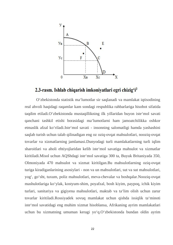          O‘zbekistonda statistik ma‘lumotlar sir saqlanadi va mamlakat iqtisodining
real ahvoli haqidagi raqamlar kam sondagi respublika rahbarlariga hisobot sifatida
taqdim etiladi.O‘zbekistonda mustaqillikning ilk yillaridan buyon iste‘mol savati
qanchani  tashkil  etishi  borasidagi  ma‘lumotlarni  ham  jamoatchilikka  oshkor
etmaslik afzal ko‘riladi.Iste‘mol savati - insonning salomatligi hamda yashashini
saqlab turish uchun talab qilinadigan eng oz oziq-ovqat mahsulotlari, nooziq-ovqat
tovarlar va xizmatlarning jamlamasi.Dunyodagi turli mamlakatlarning turli iqlim
sharoitlari va aholi ehtiyojlaridan kelib iste‘mol savatiga mahsulot va xizmatlar
kiritiladi.Misol uchun AQShdagi iste‘mol savatiga 300 ta, Buyuk Britaniyada 350,
Olmoniyada 470 mahsulot va xizmat  kiritilgan.Bu mahsulotlarning oziq-ovqat
turiga kiradiganlarining asosiylari - non va un mahsulotlari, sut va sut mahsulotlari,
yog‘, go‘sht, tuxum, poliz mahsulotlari, meva-chevalar va boshqalar.Nooziq-ovqat
mashulotlariga ko‘ylak, kostyum-shim, poyafzal, bosh kiyim, paypoq, ichik kiyim
turlari, sanitariya va gigiyena mahsulotlari, maktab va ta‘lim olish uchun zarur
tovarlar  kiritiladi.Rossiyadek  sovuq  mamlakat  uchun  qishda  issiqlik  ta‘minoti
iste‘mol savatidagi eng muhim xizmat hisoblansa, Afrikaning ayrim mamlakatlari
uchun bu xizmatning umuman keragi yo‘q.O‘zbekistonda bundan oldin ayrim
22
