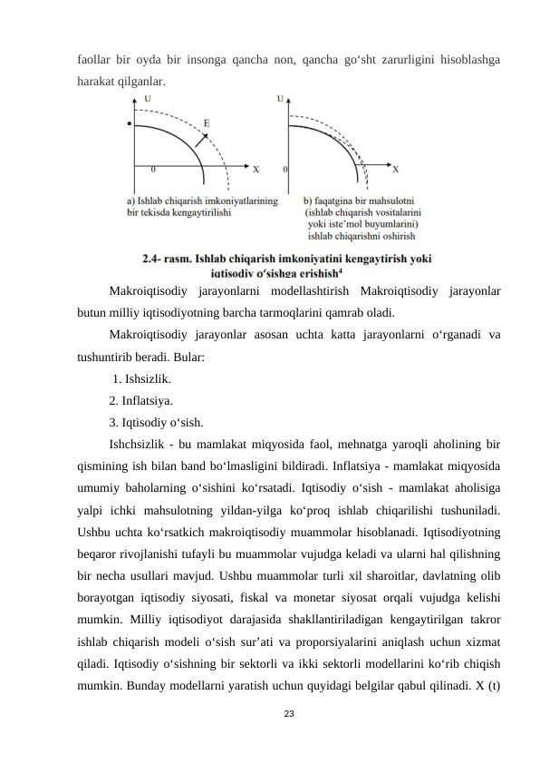 faollar bir oyda bir insonga qancha non, qancha go‘sht zarurligini hisoblashga
harakat qilganlar.
Makroiqtisodiy  jarayonlarni  modellashtirish  Makroiqtisodiy  jarayonlar
butun milliy iqtisodiyotning barcha tarmoqlarini qamrab oladi. 
Makroiqtisodiy  jarayonlar  asosan  uchta  katta  jarayonlarni  o‘rganadi  va
tushuntirib beradi. Bular:
 1. Ishsizlik. 
2. Inflatsiya. 
3. Iqtisodiy o‘sish. 
Ishchsizlik - bu mamlakat miqyosida faol, mehnatga yaroqli aholining bir
qismining ish bilan band bo‘lmasligini bildiradi. Inflatsiya - mamlakat miqyosida
umumiy baholarning o‘sishini ko‘rsatadi. Iqtisodiy o‘sish - mamlakat aholisiga
yalpi  ichki  mahsulotning  yildan-yilga  ko‘proq  ishlab  chiqarilishi  tushuniladi.
Ushbu uchta ko‘rsatkich makroiqtisodiy muammolar hisoblanadi. Iqtisodiyotning
beqaror rivojlanishi tufayli bu muammolar vujudga keladi va ularni hal qilishning
bir necha usullari mavjud. Ushbu muammolar turli xil sharoitlar, davlatning olib
borayotgan iqtisodiy siyosati, fiskal va monetar siyosat orqali vujudga kelishi
mumkin.  Milliy  iqtisodiyot  darajasida  shakllantiriladigan  kengaytirilgan  takror
ishlab chiqarish modeli o‘sish sur’ati va proporsiyalarini aniqlash uchun xizmat
qiladi. Iqtisodiy o‘sishning bir sektorli va ikki sektorli modellarini ko‘rib chiqish
mumkin. Bunday modellarni yaratish uchun quyidagi belgilar qabul qilinadi. X (t)
23
