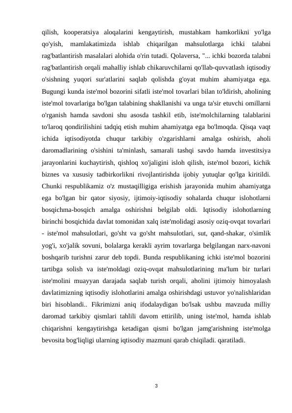 qilish,  kooperatsiya  aloqalarini  kengaytirish,  mustahkam  hamkorlikni  yo'lga
qo'yish,  mamlakatimizda  ishlab  chiqarilgan  mahsulotlarga  ichki  talabni
rag'batlantirish masalalari alohida o'rin tutadi. Qolaversa, "... ichki bozorda talabni
rag'batlantirish orqali mahalliy ishlab chikaruvchilarni qo'llab-quvvatlash iqtisodiy
o'sishning  yuqori  sur'atlarini  saqlab  qolishda  g'oyat  muhim  ahamiyatga  ega.
Bugungi kunda iste'mol bozorini sifatli iste'mol tovarlari bilan to'ldirish, aholining
iste'mol tovarlariga bo'lgan talabining shakllanishi va unga ta'sir etuvchi omillarni
o'rganish hamda savdoni  shu asosda tashkil etib, iste'molchilarning talablarini
to'laroq qondirilishini tadqiq etish muhim ahamiyatga ega bo'lmoqda. Qisqa vaqt
ichida  iqtisodiyotda  chuqur  tarkibiy  o'zgarishlarni  amalga  oshirish,  aholi
daromadlarining o'sishini  ta'minlash,  samarali  tashqi  savdo hamda  investitsiya
jarayonlarini kuchaytirish, qishloq xo'jaligini isloh qilish, iste'mol bozori, kichik
biznes va xususiy tadbirkorlikni rivojlantirishda ijobiy yutuqlar qo'lga kiritildi.
Chunki respublikamiz o'z mustaqilligiga erishish jarayonida muhim ahamiyatga
ega  bo'lgan  bir  qator  siyosiy,  ijtimoiy-iqtisodiy  sohalarda  chuqur  islohotlarni
bosqichma-bosqich  amalga  oshirishni  belgilab  oldi.  Iqtisodiy  islohotlarning
birinchi bosqichida davlat tomonidan xalq iste'molidagi asosiy oziq-ovqat tovarlari
- iste'mol mahsulotlari, go'sht va go'sht mahsulotlari, sut, qand-shakar, o'simlik
yog'i, xo'jalik sovuni, bolalarga kerakli ayrim tovarlarga belgilangan narx-navoni
boshqarib turishni zarur deb topdi. Bunda respublikaning ichki iste'mol bozorini
tartibga  solish  va  iste'moldagi  oziq-ovqat  mahsulotlarining  ma'lum  bir  turlari
iste'molini muayyan darajada saqlab turish orqali, aholini ijtimoiy himoyalash
davlatimizning iqtisodiy islohotlarini amalga oshirishdagi ustuvor yo'nalishlaridan
biri  hisoblandi..  Fikrimizni  aniq  ifodalaydigan  bo'lsak  ushbu  mavzuda  milliy
daromad tarkibiy qismlari tahlili davom ettirilib, uning iste'mol, hamda ishlab
chiqarishni  kengaytirishga  ketadigan  qismi  bo'lgan  jamg'arishning  iste'molga
bevosita bog'liqligi ularning iqtisodiy mazmuni qarab chiqiladi. qaratiladi.
3

