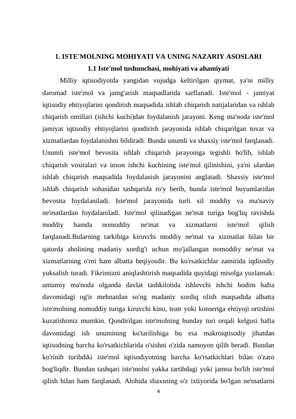 1. ISTE'MOLNING MOHIYATI VA UNING NAZARIY ASOSLARI
1.1 Iste'mol tushunchasi, mohiyati va ahamiyati
Milliy  iqtisodiyotda  yangidan  vujudga  keltirilgan  qiymat,  ya'ni  milliy
daromad  iste'mol  va  jamg'arish  maqsadlarida  sarflanadi.  Iste'mol  -  jamiyat
iqtisodiy ehtiyojlarini qondirish maqsadida ishlab chiqarish natijalaridan va ishlab
chiqarish omillari (ishchi kuchi)dan foydalanish jarayoni. Keng ma'noda iste'mol
jamiyat iqtisodiy ehtiyojlarini qondirish jarayonida ishlab chiqarilgan tovar va
xizmatlardan foydalanishni bildiradi. Bunda unumli va shaxsiy iste'mol farqlanadi.
Unumli  iste'mol  bevosita  ishlab  chiqarish  jarayoniga  tegishli  bo'lib,  ishlab
chiqarish vositalari va inson ishchi kuchining iste'mol qilinishini, ya'ni ulardan
ishlab  chiqarish  maqsadida  foydalanish  jarayonini  anglatadi.  Shaxsiy  iste'mol
ishlab chiqarish sohasidan tashqarida ro'y berib, bunda iste'mol  buyumlaridan
bevosita  foydalaniladi.  Iste'mol  jarayonida  turli  xil  moddiy  va  ma'naviy
ne'matlardan  foydalaniladi.  Iste'mol  qilinadigan  ne'mat  turiga  bog'liq  ravishda
moddiy  hamda  nomoddiy  ne'mat  va  xizmatlarni  iste'mol  qilish
farqlanadi.Bularning  tarkibiga  kiruvchi  moddiy  ne'mat  va  xizmatlar  bilan  bir
qatorda  aholining  madaniy  xordig'i  uchun  mo'jallangan  nomoddiy  ne'mat  va
xizmatlarning o'rni ham albatta beqiyosdir. Bu ko'rsatkichlar zamirida iqdisodiy
yuksalish turadi. Fikrimizni aniqlashtirish maqsadida quyidagi misolga yuzlansak:
umumiy  ma'noda  olganda  davlat  tashkilotida  ishlovchi  ishchi  hodim  hafta
davomidagi  og'ir  mehnatdan  so'ng  madaniy  xordiq  olish  maqsadida  albatta
iste'molning nomoddiy turiga kiruvchi kino, teatr yoki konsertga ehtiyoji ortishini
kuzatishimiz mumkin. Qondirilgan iste'molning bunday turi orqali kelgusi hafta
davomidagi  ish  unumining  ko'tarilishiga  bu  esa  makroiqtisodiy  jihatdan
iqtisodning barcha ko'rsatkichlarida o'sishni o'zida namoyon qilib beradi. Bundan
ko'rinib  turibdiki  iste'mol  iqtisodiyotning  barcha  ko'rsatkichlari  bilan  o'zaro
bog'liqdir. Bundan tashqari iste'molni yakka tartibdagi yoki jamoa bo'lib iste'mol
qilish bilan ham farqlanadi. Alohida shaxsning o'z ixtiyorida bo'lgan ne'matlarni
4

