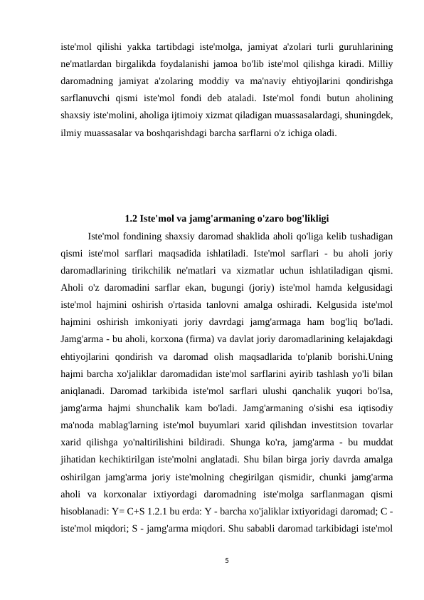 iste'mol qilishi yakka tartibdagi iste'molga, jamiyat a'zolari turli guruhlarining
ne'matlardan birgalikda foydalanishi jamoa bo'lib iste'mol qilishga kiradi. Milliy
daromadning  jamiyat  a'zolaring  moddiy  va  ma'naviy  ehtiyojlarini  qondirishga
sarflanuvchi  qismi  iste'mol  fondi  deb  ataladi.  Iste'mol  fondi  butun  aholining
shaxsiy iste'molini, aholiga ijtimoiy xizmat qiladigan muassasalardagi, shuningdek,
ilmiy muassasalar va boshqarishdagi barcha sarflarni o'z ichiga oladi. 
1.2 Iste'mol va jamg'armaning o'zaro bog'likligi
        Iste'mol fondining shaxsiy daromad shaklida aholi qo'liga kelib tushadigan
qismi  iste'mol  sarflari  maqsadida  ishlatiladi. Iste'mol  sarflari  - bu aholi  joriy
daromadlarining tirikchilik ne'matlari  va xizmatlar  uchun ishlatiladigan  qismi.
Aholi o'z daromadini sarflar ekan, bugungi (joriy) iste'mol hamda kelgusidagi
iste'mol hajmini oshirish o'rtasida tanlovni amalga oshiradi. Kelgusida iste'mol
hajmini  oshirish  imkoniyati  joriy  davrdagi  jamg'armaga  ham  bog'liq  bo'ladi.
Jamg'arma - bu aholi, korxona (firma) va davlat joriy daromadlarining kelajakdagi
ehtiyojlarini  qondirish  va  daromad  olish  maqsadlarida  to'planib  borishi.Uning
hajmi barcha xo'jaliklar daromadidan iste'mol sarflarini ayirib tashlash yo'li bilan
aniqlanadi. Daromad tarkibida iste'mol sarflari ulushi qanchalik yuqori bo'lsa,
jamg'arma  hajmi  shunchalik  kam  bo'ladi.  Jamg'armaning  o'sishi  esa  iqtisodiy
ma'noda mablag'larning iste'mol buyumlari xarid qilishdan investitsion tovarlar
xarid qilishga yo'naltirilishini bildiradi. Shunga ko'ra, jamg'arma - bu muddat
jihatidan kechiktirilgan iste'molni anglatadi. Shu bilan birga joriy davrda amalga
oshirilgan jamg'arma joriy iste'molning chegirilgan qismidir, chunki jamg'arma
aholi  va  korxonalar  ixtiyordagi  daromadning  iste'molga  sarflanmagan  qismi
hisoblanadi: Y= C+S 1.2.1 bu erda: Y - barcha xo'jaliklar ixtiyoridagi daromad; C -
iste'mol miqdori; S - jamg'arma miqdori. Shu sababli daromad tarkibidagi iste'mol
5

