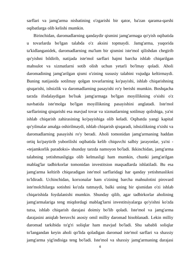 sarflari  va  jamg'arma  nisbatining  o'zgarishi  bir  qator,  ba'zan  qarama-qarshi
oqibatlarga olib kelishi mumkin.
     Birinchidan, daromadlarning qandaydir qismini jamg'armaga qo'yish oqibatida
u  tovarlarda  bo'lgan  talabda  o'z  aksini  topmaydi.  Jamg'arma,  yuqorida
ta'kidlanganidek, daromadlarning ma'lum bir qismini iste'mol qilishdan chegirib
qo'yishni  bildirib,  natijada  iste'mol  sarflari  hajmi  barcha  ishlab  chiqarilgan
mahsulot  va  xizmatlarni  sotib  olish  uchun  yetarli  bo'lmay  qoladi.  Aholi
daromadining jamg'arilgan qismi o'zining xususiy talabini vujudga keltirmaydi.
Buning natijasida sotilmay qolgan tovarlarning ko'payishi, ishlab chiqarishning
qisqarishi, ishsizlik va daromadlarning pasayishi ro'y berishi mumkin. Boshqacha
tarzda  ifodalaydigan  bo'lsak  jamg'armaga  bo'lgan  moyillikning  o'sishi  o'z
navbatida  iste'molga  bo'lgan  moyillikning  pasayishini  anglatadi.  Iste'mol
sarflarining qisqarishi esa mavjud tovar va xizmatlarning sotilmay qolishiga, ya'ni
ishlab  chiqarish  zahirasining  ko'payishiga  olib  keladi.  Oqibatda  yangi  kapital
qo'yilmalar amalga oshirilmaydi, ishlab chiqarish qisqaradi, ishsizlikning o'sishi va
daromadlarning pasayishi ro'y beradi. Aholi tomonidan jamg'armaning haddan
ortiq ko'paytirib yuborilishi oqibatida kelib chiquvchi salbiy jarayonlar, ya'ni -
«tejamkorlik paradoksi» shunday tarzda namoyon bo'ladi. Ikkinchidan, jamg'arma
talabning  yetishmasligiga  olib  kelmasligi  ham  mumkin,  chunki  jamg'arilgan
mablag'lar  tadbirkorlar  tomonidan  investitsion  maqsadlarda  ishlatiladi.  Bu  esa
jamg'arma keltirib chiqaradigan iste'mol sarflaridagi har qanday yetishmaslikni
to'ldiradi.  Uchinchidan,  korxonalar  ham  o'zining  barcha  mahsulotini  pirovard
iste'molchilarga sotishni ko'zda tutmaydi, balki uning bir qismidan o'zi ishlab
chiqarishida  foydalanishi  mumkin.  Shunday  qilib,  agar  tadbirkorlar  aholining
jamg'armalariga teng miqdordagi mablag'larni investitsiyalarga qo'yishni ko'zda
tutsa,  ishlab  chiqarish  darajasi  doimiy  bo'lib  qoladi.  Iste'mol  va  jamg'arma
darajasini aniqlab beruvchi asosiy omil milliy daromad hisoblanadi. Lekin milliy
daromad  tarkibida  to'g'ri  soliqlar  ham  mavjud  bo'ladi.  Shu  sababli  soliqlar
to'langandan keyin aholi qo'lida qoladigan daromad iste'mol sarflari va shaxsiy
jamg'arma yig'indisiga teng bo'ladi. Iste'mol va shaxsiy jamg'armaning darajasi
6

