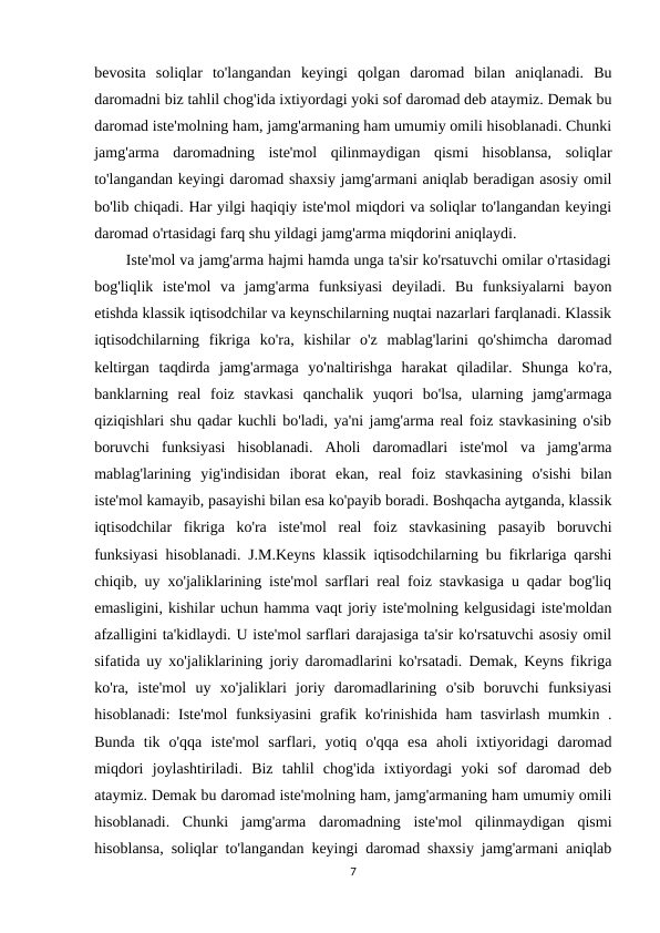 bevosita  soliqlar  to'langandan  keyingi  qolgan  daromad  bilan  aniqlanadi.  Bu
daromadni biz tahlil chog'ida ixtiyordagi yoki sof daromad deb ataymiz. Demak bu
daromad iste'molning ham, jamg'armaning ham umumiy omili hisoblanadi. Chunki
jamg'arma  daromadning  iste'mol  qilinmaydigan  qismi  hisoblansa,  soliqlar
to'langandan keyingi daromad shaxsiy jamg'armani aniqlab beradigan asosiy omil
bo'lib chiqadi. Har yilgi haqiqiy iste'mol miqdori va soliqlar to'langandan keyingi
daromad o'rtasidagi farq shu yildagi jamg'arma miqdorini aniqlaydi.
       Iste'mol va jamg'arma hajmi hamda unga ta'sir ko'rsatuvchi omilar o'rtasidagi
bog'liqlik  iste'mol  va  jamg'arma  funksiyasi  deyiladi.  Bu  funksiyalarni  bayon
etishda klassik iqtisodchilar va keynschilarning nuqtai nazarlari farqlanadi. Klassik
iqtisodchilarning  fikriga  ko'ra,  kishilar  o'z  mablag'larini  qo'shimcha  daromad
keltirgan  taqdirda  jamg'armaga  yo'naltirishga  harakat  qiladilar.  Shunga  ko'ra,
banklarning  real  foiz  stavkasi  qanchalik  yuqori  bo'lsa,  ularning  jamg'armaga
qiziqishlari shu qadar kuchli bo'ladi, ya'ni jamg'arma real foiz stavkasining o'sib
boruvchi  funksiyasi  hisoblanadi.  Aholi  daromadlari  iste'mol  va  jamg'arma
mablag'larining  yig'indisidan  iborat  ekan,  real  foiz  stavkasining  o'sishi  bilan
iste'mol kamayib, pasayishi bilan esa ko'payib boradi. Boshqacha aytganda, klassik
iqtisodchilar  fikriga  ko'ra  iste'mol  real  foiz  stavkasining  pasayib  boruvchi
funksiyasi hisoblanadi. J.M.Keyns klassik iqtisodchilarning bu fikrlariga qarshi
chiqib, uy xo'jaliklarining iste'mol sarflari real foiz stavkasiga u qadar bog'liq
emasligini, kishilar uchun hamma vaqt joriy iste'molning kelgusidagi iste'moldan
afzalligini ta'kidlaydi. U iste'mol sarflari darajasiga ta'sir ko'rsatuvchi asosiy omil
sifatida uy xo'jaliklarining joriy daromadlarini ko'rsatadi. Demak, Keyns fikriga
ko'ra,  iste'mol  uy  xo'jaliklari  joriy  daromadlarining  o'sib  boruvchi  funksiyasi
hisoblanadi: Iste'mol funksiyasini  grafik ko'rinishida ham tasvirlash mumkin .
Bunda  tik  o'qqa  iste'mol  sarflari,  yotiq  o'qqa  esa  aholi  ixtiyoridagi  daromad
miqdori  joylashtiriladi.  Biz  tahlil  chog'ida  ixtiyordagi  yoki  sof  daromad  deb
ataymiz. Demak bu daromad iste'molning ham, jamg'armaning ham umumiy omili
hisoblanadi.  Chunki  jamg'arma  daromadning  iste'mol  qilinmaydigan  qismi
hisoblansa, soliqlar to'langandan keyingi daromad shaxsiy jamg'armani aniqlab
7
