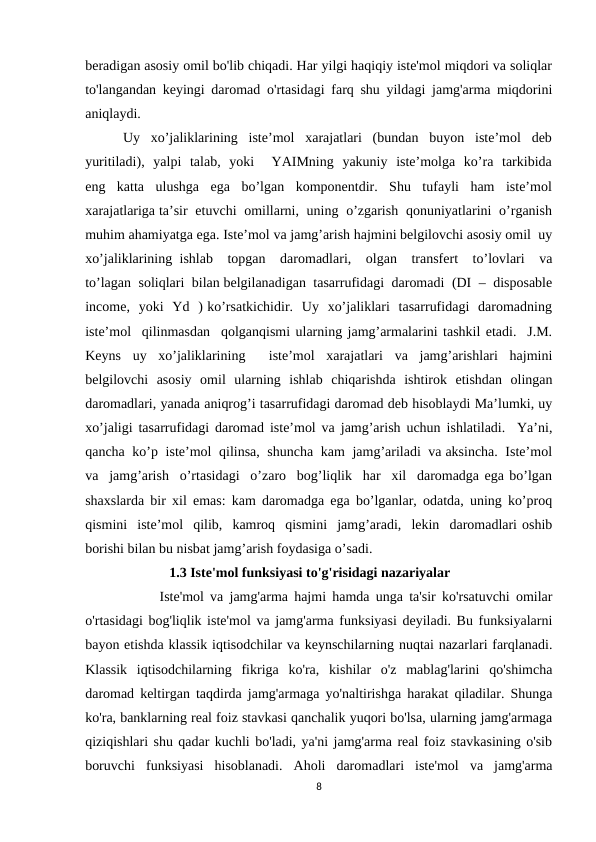 beradigan asosiy omil bo'lib chiqadi. Har yilgi haqiqiy iste'mol miqdori va soliqlar
to'langandan keyingi daromad o'rtasidagi farq shu yildagi jamg'arma miqdorini
aniqlaydi.
       Uy  xo’jaliklarining  iste’mol  xarajatlari  (bundan  buyon  iste’mol  deb
yuritiladi),  yalpi  talab,  yoki    YAIMning  yakuniy  iste’molga  ko’ra  tarkibida
eng  katta  ulushga  ega  bo’lgan  komponentdir.  Shu  tufayli  ham  iste’mol
xarajatlariga ta’sir  etuvchi  omillarni,  uning  o’zgarish  qonuniyatlarini  o’rganish
muhim ahamiyatga ega. Iste’mol va jamg’arish hajmini belgilovchi asosiy omil  uy
xo’jaliklarining ishlab  topgan  daromadlari,  olgan  transfert  to’lovlari  va
to’lagan  soliqlari  bilan belgilanadigan  tasarrufidagi  daromadi  (DI  –  disposable
income,  yoki  Yd  ) ko’rsatkichidir.  Uy  xo’jaliklari  tasarrufidagi  daromadning
iste’mol  qilinmasdan  qolganqismi ularning jamg’armalarini tashkil etadi.  J.M.
Keyns  uy  xo’jaliklarining   iste’mol  xarajatlari  va  jamg’arishlari  hajmini
belgilovchi  asosiy  omil  ularning  ishlab  chiqarishda  ishtirok  etishdan  olingan
daromadlari, yanada aniqrog’i tasarrufidagi daromad deb hisoblaydi Ma’lumki, uy
xo’jaligi tasarrufidagi daromad iste’mol va jamg’arish uchun ishlatiladi.  Ya’ni,
qancha  ko’p  iste’mol  qilinsa,  shuncha  kam  jamg’ariladi  va aksincha.  Iste’mol
va  jamg’arish  o’rtasidagi  o’zaro  bog’liqlik  har  xil  daromadga ega bo’lgan
shaxslarda bir xil emas: kam daromadga ega bo’lganlar, odatda, uning ko’proq
qismini  iste’mol  qilib,  kamroq  qismini  jamg’aradi,  lekin  daromadlari oshib
borishi bilan bu nisbat jamg’arish foydasiga o’sadi.  
                        1.3 Iste'mol funksiyasi to'g'risidagi nazariyalar 
            Iste'mol va jamg'arma hajmi hamda unga ta'sir ko'rsatuvchi omilar
o'rtasidagi bog'liqlik iste'mol va jamg'arma funksiyasi deyiladi. Bu funksiyalarni
bayon etishda klassik iqtisodchilar va keynschilarning nuqtai nazarlari farqlanadi.
Klassik  iqtisodchilarning  fikriga  ko'ra,  kishilar  o'z  mablag'larini  qo'shimcha
daromad keltirgan taqdirda jamg'armaga yo'naltirishga harakat qiladilar. Shunga
ko'ra, banklarning real foiz stavkasi qanchalik yuqori bo'lsa, ularning jamg'armaga
qiziqishlari shu qadar kuchli bo'ladi, ya'ni jamg'arma real foiz stavkasining o'sib
boruvchi  funksiyasi  hisoblanadi.  Aholi  daromadlari  iste'mol  va  jamg'arma
8
