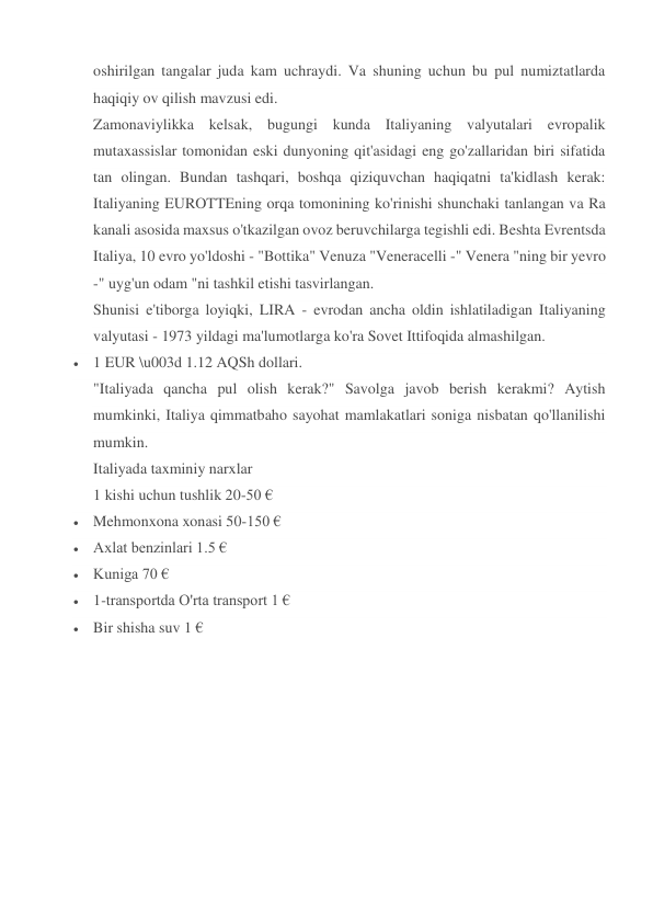 oshirilgan tangalar juda kam uchraydi. Va shuning uchun bu pul numiztatlarda 
haqiqiy ov qilish mavzusi edi. 
Zamonaviylikka kelsak, bugungi kunda Italiyaning valyutalari evropalik 
mutaxassislar tomonidan eski dunyoning qit'asidagi eng go'zallaridan biri sifatida 
tan olingan. Bundan tashqari, boshqa qiziquvchan haqiqatni ta'kidlash kerak: 
Italiyaning EUROTTEning orqa tomonining ko'rinishi shunchaki tanlangan va Ra 
kanali asosida maxsus o'tkazilgan ovoz beruvchilarga tegishli edi. Beshta Evrentsda 
Italiya, 10 evro yo'ldoshi - "Bottika" Venuza "Veneracelli -" Venera "ning bir yevro 
-" uyg'un odam "ni tashkil etishi tasvirlangan. 
Shunisi e'tiborga loyiqki, LIRA - evrodan ancha oldin ishlatiladigan Italiyaning 
valyutasi - 1973 yildagi ma'lumotlarga ko'ra Sovet Ittifoqida almashilgan. 
 1 EUR \u003d 1.12 AQSh dollari. 
"Italiyada qancha pul olish kerak?" Savolga javob berish kerakmi? Aytish 
mumkinki, Italiya qimmatbaho sayohat mamlakatlari soniga nisbatan qo'llanilishi 
mumkin. 
Italiyada taxminiy narxlar 
1 kishi uchun tushlik 20-50 € 
 Mehmonxona xonasi 50-150 € 
 Axlat benzinlari 1.5 € 
 Kuniga 70 € 
 1-transportda O'rta transport 1 € 
 Bir shisha suv 1 € 
 
 
