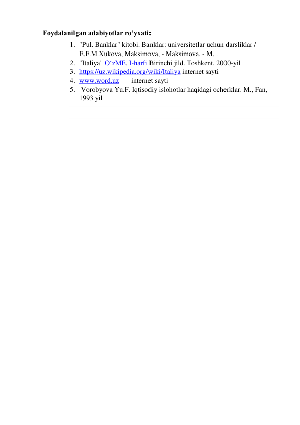 Foydalanilgan adabiyotlar ro’yxati: 
1. "Pul. Banklar" kitobi. Banklar: universitetlar uchun darsliklar / 
E.F.M.Xukova, Maksimova, - Maksimova, - M. . 
2. "Italiya" OʻzME. I-harfi Birinchi jild. Toshkent, 2000-yil 
3. https://uz.wikipedia.org/wiki/Italiya internet sayti 
4. www.word.uz       internet sayti 
5.  Vorobyova Yu.F. Iqtisodiy islohotlar haqidagi ocherklar. M., Fan, 
1993 yil 
 
