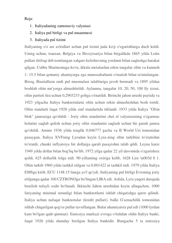 Reja: 
1. Italiyadaning zamonaviy valyutasi 
2. Italiya pul birligi va pul muammosi 
3. Italiyada pul tizimi 
Italiyaning o'z asr avlodlari uchun pul tizimi juda ko'p o'zgarishlarga duch keldi. 
Uning uchun, tranzan, Belgiya va Shveytsariya bilan birgalikda 1865 yilda Lotin 
pullari ittifoqi deb nomlangan xalqaro kelishuvning yordami bilan saqlashga harakat 
qilgan. Ushbu Shartnomaga ko'ra, ikkala metalardan erkin tangalar oltin va kumush 
1: 15.5 bilan qonuniy ahamiyatga ega munosabatlarni o'rnatish bilan ta'minlangan. 
Biroq, Bieetallizm endi pul muomalasi talablariga javob bermadi va 1895 yildan 
boshlab oltin me'yorga almashtirildi. Aylanma, tangalar 10, 20, 50, 100 lly sirasi, 
oltin pariteti lira uchun 0,2903233 goltga o'rnatildi. Birinchi jahon urushi paytida va 
1923 yilgacha Italiya banknotalarni oltin uchun erkin almashishdan bosh tortdi. 
Oltin standarti faqat 1928 yilda sinf standartida tiklandi. 1933 yilda Italiya "Oltin 
blok" jamoasiga qo'shildi - Joriy oltin standartini chet el valyutasining o'zgarmas 
holatini saqlab qolish uchun joriy oltin standartni saqlash uchun bir guruh jamoa 
qo'shildi. Ammo 1936 yilda tenglik 0,046777 gacha va II World Uri tomonidan 
pasaygan, Italiya XVFning Lyradan keyin Lyra-ning oltin tarkibini to'xtatishni 
to'xtatdi, chunki inflyatsiya bir dollarga qarab pasayishni talab qildi. Leyna kursi 
1949 yilda dollar bilan bog'liq bo'lib, 1972 yilga qadar 22 yil davomida o'zgarishsiz 
qoldi, 625 dollarlik lolga etdi. 90-yillarning oxiriga kelib, 1628 Lire \u003d $ 1. 
Oltin tarkib 1960 yilda tashkil etilgan va 0,001422 ni tashkil etdi. 1979 yilda Italiya 
EMSga kirib, ECU 1148.15 linega yo'l qo'ydi. Italiyaning pul birligi Evroning joriy 
etilgunga qadar 100 CZTRONOga bo'lingan LIRA edi. Aslida, Lyra yuqori darajada 
buzilish tufayli sodir bo'lmadi. Ikkinchi Jahon urushidan keyin allaqachon, 1000 
liniyaning minimal ustunligi bilan banknotlarni ishlab chiqarishga qaror qilindi. 
Italiya uchun nafaqat banknotalar (kredit pullari), balki G'aznachilik tomonidan 
ishlab chiqarilgan qog'oz pullar tavsiflangan. Bular ahamiyatsiz pul edi (1000 lyrdan 
kam bo'lgan qadr-qimmat). Emissiya markazi evroga o'tishdan oldin Italiya banki, 
faqat 1926 yilda shunday berilgan Italiya bankidir. Bungacha 5 ta emissiya 
