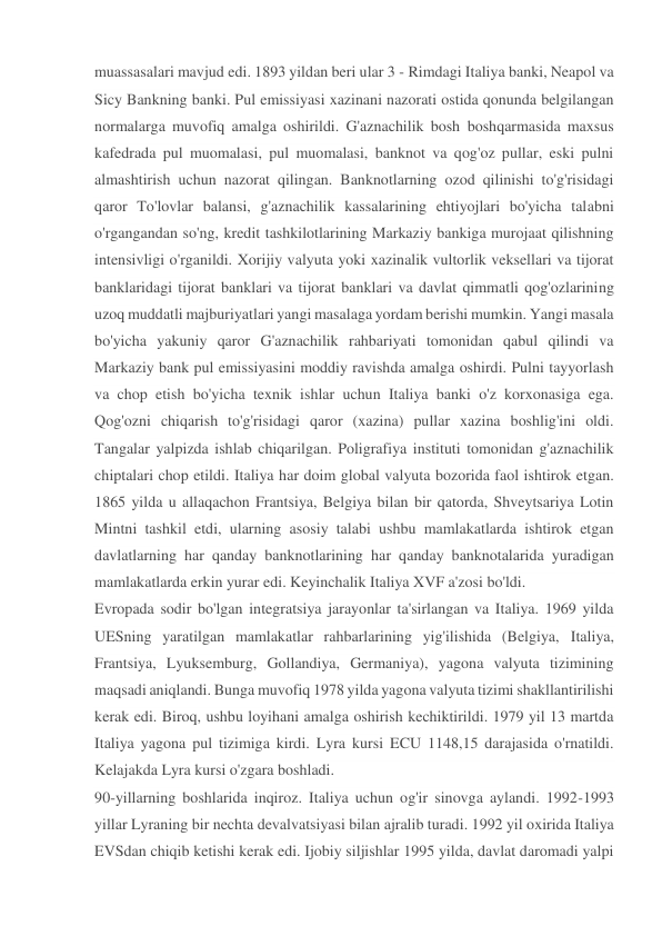 muassasalari mavjud edi. 1893 yildan beri ular 3 - Rimdagi Italiya banki, Neapol va 
Sicy Bankning banki. Pul emissiyasi xazinani nazorati ostida qonunda belgilangan 
normalarga muvofiq amalga oshirildi. G'aznachilik bosh boshqarmasida maxsus 
kafedrada pul muomalasi, pul muomalasi, banknot va qog'oz pullar, eski pulni 
almashtirish uchun nazorat qilingan. Banknotlarning ozod qilinishi to'g'risidagi 
qaror To'lovlar balansi, g'aznachilik kassalarining ehtiyojlari bo'yicha talabni 
o'rgangandan so'ng, kredit tashkilotlarining Markaziy bankiga murojaat qilishning 
intensivligi o'rganildi. Xorijiy valyuta yoki xazinalik vultorlik veksellari va tijorat 
banklaridagi tijorat banklari va tijorat banklari va davlat qimmatli qog'ozlarining 
uzoq muddatli majburiyatlari yangi masalaga yordam berishi mumkin. Yangi masala 
bo'yicha yakuniy qaror G'aznachilik rahbariyati tomonidan qabul qilindi va 
Markaziy bank pul emissiyasini moddiy ravishda amalga oshirdi. Pulni tayyorlash 
va chop etish bo'yicha texnik ishlar uchun Italiya banki o'z korxonasiga ega. 
Qog'ozni chiqarish to'g'risidagi qaror (xazina) pullar xazina boshlig'ini oldi. 
Tangalar yalpizda ishlab chiqarilgan. Poligrafiya instituti tomonidan g'aznachilik 
chiptalari chop etildi. Italiya har doim global valyuta bozorida faol ishtirok etgan. 
1865 yilda u allaqachon Frantsiya, Belgiya bilan bir qatorda, Shveytsariya Lotin 
Mintni tashkil etdi, ularning asosiy talabi ushbu mamlakatlarda ishtirok etgan 
davlatlarning har qanday banknotlarining har qanday banknotalarida yuradigan 
mamlakatlarda erkin yurar edi. Keyinchalik Italiya XVF a'zosi bo'ldi. 
Evropada sodir bo'lgan integratsiya jarayonlar ta'sirlangan va Italiya. 1969 yilda 
UESning yaratilgan mamlakatlar rahbarlarining yig'ilishida (Belgiya, Italiya, 
Frantsiya, Lyuksemburg, Gollandiya, Germaniya), yagona valyuta tizimining 
maqsadi aniqlandi. Bunga muvofiq 1978 yilda yagona valyuta tizimi shakllantirilishi 
kerak edi. Biroq, ushbu loyihani amalga oshirish kechiktirildi. 1979 yil 13 martda 
Italiya yagona pul tizimiga kirdi. Lyra kursi ECU 1148,15 darajasida o'rnatildi. 
Kelajakda Lyra kursi o'zgara boshladi. 
90-yillarning boshlarida inqiroz. Italiya uchun og'ir sinovga aylandi. 1992-1993 
yillar Lyraning bir nechta devalvatsiyasi bilan ajralib turadi. 1992 yil oxirida Italiya 
EVSdan chiqib ketishi kerak edi. Ijobiy siljishlar 1995 yilda, davlat daromadi yalpi 
