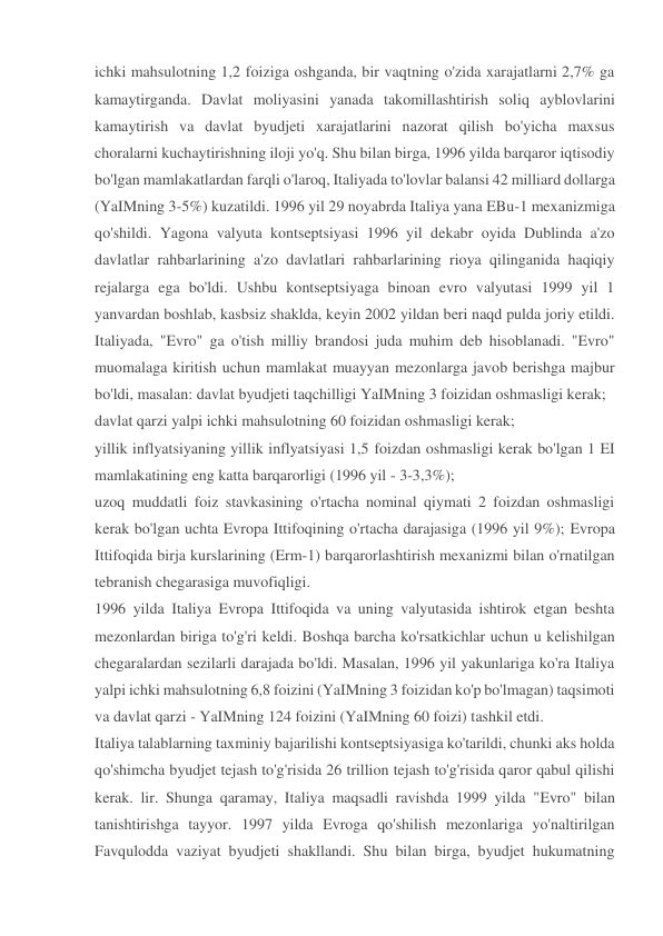 ichki mahsulotning 1,2 foiziga oshganda, bir vaqtning o'zida xarajatlarni 2,7% ga 
kamaytirganda. Davlat moliyasini yanada takomillashtirish soliq ayblovlarini 
kamaytirish va davlat byudjeti xarajatlarini nazorat qilish bo'yicha maxsus 
choralarni kuchaytirishning iloji yo'q. Shu bilan birga, 1996 yilda barqaror iqtisodiy 
bo'lgan mamlakatlardan farqli o'laroq, Italiyada to'lovlar balansi 42 milliard dollarga 
(YaIMning 3-5%) kuzatildi. 1996 yil 29 noyabrda Italiya yana EBu-1 mexanizmiga 
qo'shildi. Yagona valyuta kontseptsiyasi 1996 yil dekabr oyida Dublinda a'zo 
davlatlar rahbarlarining a'zo davlatlari rahbarlarining rioya qilinganida haqiqiy 
rejalarga ega bo'ldi. Ushbu kontseptsiyaga binoan evro valyutasi 1999 yil 1 
yanvardan boshlab, kasbsiz shaklda, keyin 2002 yildan beri naqd pulda joriy etildi. 
Italiyada, "Evro" ga o'tish milliy brandosi juda muhim deb hisoblanadi. "Evro" 
muomalaga kiritish uchun mamlakat muayyan mezonlarga javob berishga majbur 
bo'ldi, masalan: davlat byudjeti taqchilligi YaIMning 3 foizidan oshmasligi kerak; 
davlat qarzi yalpi ichki mahsulotning 60 foizidan oshmasligi kerak; 
yillik inflyatsiyaning yillik inflyatsiyasi 1,5 foizdan oshmasligi kerak bo'lgan 1 EI 
mamlakatining eng katta barqarorligi (1996 yil - 3-3,3%); 
uzoq muddatli foiz stavkasining o'rtacha nominal qiymati 2 foizdan oshmasligi 
kerak bo'lgan uchta Evropa Ittifoqining o'rtacha darajasiga (1996 yil 9%); Evropa 
Ittifoqida birja kurslarining (Erm-1) barqarorlashtirish mexanizmi bilan o'rnatilgan 
tebranish chegarasiga muvofiqligi. 
1996 yilda Italiya Evropa Ittifoqida va uning valyutasida ishtirok etgan beshta 
mezonlardan biriga to'g'ri keldi. Boshqa barcha ko'rsatkichlar uchun u kelishilgan 
chegaralardan sezilarli darajada bo'ldi. Masalan, 1996 yil yakunlariga ko'ra Italiya 
yalpi ichki mahsulotning 6,8 foizini (YaIMning 3 foizidan ko'p bo'lmagan) taqsimoti 
va davlat qarzi - YaIMning 124 foizini (YaIMning 60 foizi) tashkil etdi. 
Italiya talablarning taxminiy bajarilishi kontseptsiyasiga ko'tarildi, chunki aks holda 
qo'shimcha byudjet tejash to'g'risida 26 trillion tejash to'g'risida qaror qabul qilishi 
kerak. lir. Shunga qaramay, Italiya maqsadli ravishda 1999 yilda "Evro" bilan 
tanishtirishga tayyor. 1997 yilda Evroga qo'shilish mezonlariga yo'naltirilgan 
Favqulodda vaziyat byudjeti shakllandi. Shu bilan birga, byudjet hukumatning 
