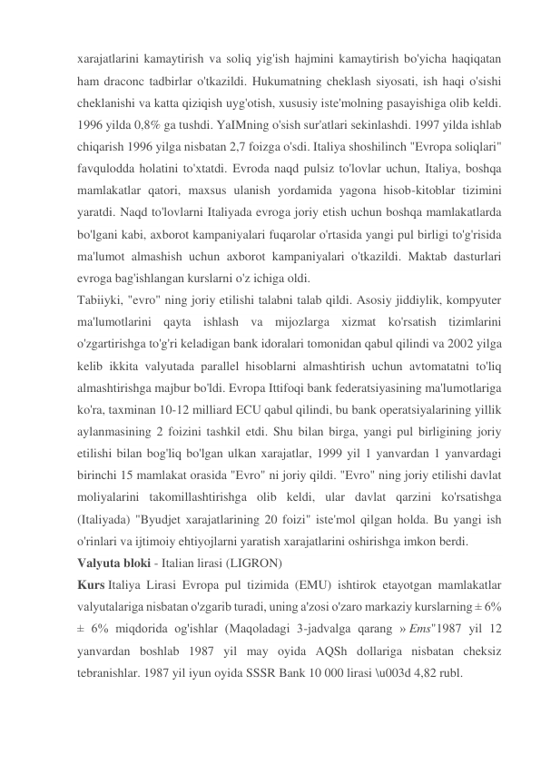 xarajatlarini kamaytirish va soliq yig'ish hajmini kamaytirish bo'yicha haqiqatan 
ham draconc tadbirlar o'tkazildi. Hukumatning cheklash siyosati, ish haqi o'sishi 
cheklanishi va katta qiziqish uyg'otish, xususiy iste'molning pasayishiga olib keldi. 
1996 yilda 0,8% ga tushdi. YaIMning o'sish sur'atlari sekinlashdi. 1997 yilda ishlab 
chiqarish 1996 yilga nisbatan 2,7 foizga o'sdi. Italiya shoshilinch "Evropa soliqlari" 
favqulodda holatini to'xtatdi. Evroda naqd pulsiz to'lovlar uchun, Italiya, boshqa 
mamlakatlar qatori, maxsus ulanish yordamida yagona hisob-kitoblar tizimini 
yaratdi. Naqd to'lovlarni Italiyada evroga joriy etish uchun boshqa mamlakatlarda 
bo'lgani kabi, axborot kampaniyalari fuqarolar o'rtasida yangi pul birligi to'g'risida 
ma'lumot almashish uchun axborot kampaniyalari o'tkazildi. Maktab dasturlari 
evroga bag'ishlangan kurslarni o'z ichiga oldi. 
Tabiiyki, "evro" ning joriy etilishi talabni talab qildi. Asosiy jiddiylik, kompyuter 
ma'lumotlarini qayta ishlash va mijozlarga xizmat ko'rsatish tizimlarini 
o'zgartirishga to'g'ri keladigan bank idoralari tomonidan qabul qilindi va 2002 yilga 
kelib ikkita valyutada parallel hisoblarni almashtirish uchun avtomatatni to'liq 
almashtirishga majbur bo'ldi. Evropa Ittifoqi bank federatsiyasining ma'lumotlariga 
ko'ra, taxminan 10-12 milliard ECU qabul qilindi, bu bank operatsiyalarining yillik 
aylanmasining 2 foizini tashkil etdi. Shu bilan birga, yangi pul birligining joriy 
etilishi bilan bog'liq bo'lgan ulkan xarajatlar, 1999 yil 1 yanvardan 1 yanvardagi 
birinchi 15 mamlakat orasida "Evro" ni joriy qildi. "Evro" ning joriy etilishi davlat 
moliyalarini takomillashtirishga olib keldi, ular davlat qarzini ko'rsatishga 
(Italiyada) "Byudjet xarajatlarining 20 foizi" iste'mol qilgan holda. Bu yangi ish 
o'rinlari va ijtimoiy ehtiyojlarni yaratish xarajatlarini oshirishga imkon berdi. 
Valyuta bloki - Italian lirasi (LIGRON)  
Kurs Italiya Lirasi Evropa pul tizimida (EMU) ishtirok etayotgan mamlakatlar 
valyutalariga nisbatan o'zgarib turadi, uning a'zosi o'zaro markaziy kurslarning ± 6% 
± 6% miqdorida og'ishlar (Maqoladagi 3-jadvalga qarang » Ems"1987 yil 12 
yanvardan boshlab 1987 yil may oyida AQSh dollariga nisbatan cheksiz 
tebranishlar. 1987 yil iyun oyida SSSR Bank 10 000 lirasi \u003d 4,82 rubl. 
