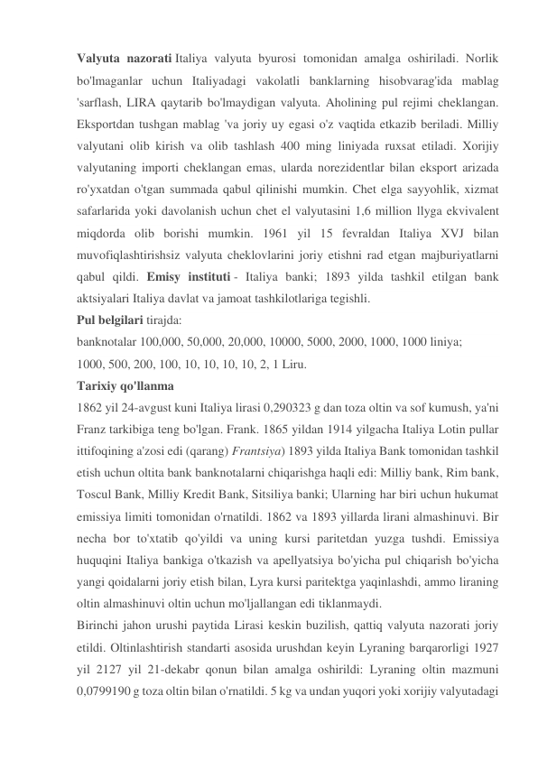 Valyuta nazorati Italiya valyuta byurosi tomonidan amalga oshiriladi. Norlik 
bo'lmaganlar uchun Italiyadagi vakolatli banklarning hisobvarag'ida mablag 
'sarflash, LIRA qaytarib bo'lmaydigan valyuta. Aholining pul rejimi cheklangan. 
Eksportdan tushgan mablag 'va joriy uy egasi o'z vaqtida etkazib beriladi. Milliy 
valyutani olib kirish va olib tashlash 400 ming liniyada ruxsat etiladi. Xorijiy 
valyutaning importi cheklangan emas, ularda norezidentlar bilan eksport arizada 
ro'yxatdan o'tgan summada qabul qilinishi mumkin. Chet elga sayyohlik, xizmat 
safarlarida yoki davolanish uchun chet el valyutasini 1,6 million llyga ekvivalent 
miqdorda olib borishi mumkin. 1961 yil 15 fevraldan Italiya XVJ bilan 
muvofiqlashtirishsiz valyuta cheklovlarini joriy etishni rad etgan majburiyatlarni 
qabul qildi. Emisy instituti - Italiya banki; 1893 yilda tashkil etilgan bank 
aktsiyalari Italiya davlat va jamoat tashkilotlariga tegishli. 
Pul belgilari tirajda: 
banknotalar 100,000, 50,000, 20,000, 10000, 5000, 2000, 1000, 1000 liniya; 
1000, 500, 200, 100, 10, 10, 10, 10, 2, 1 Liru. 
Tarixiy qo'llanma 
1862 yil 24-avgust kuni Italiya lirasi 0,290323 g dan toza oltin va sof kumush, ya'ni 
Franz tarkibiga teng bo'lgan. Frank. 1865 yildan 1914 yilgacha Italiya Lotin pullar 
ittifoqining a'zosi edi (qarang) Frantsiya) 1893 yilda Italiya Bank tomonidan tashkil 
etish uchun oltita bank banknotalarni chiqarishga haqli edi: Milliy bank, Rim bank, 
Toscul Bank, Milliy Kredit Bank, Sitsiliya banki; Ularning har biri uchun hukumat 
emissiya limiti tomonidan o'rnatildi. 1862 va 1893 yillarda lirani almashinuvi. Bir 
necha bor to'xtatib qo'yildi va uning kursi paritetdan yuzga tushdi. Emissiya 
huquqini Italiya bankiga o'tkazish va apellyatsiya bo'yicha pul chiqarish bo'yicha 
yangi qoidalarni joriy etish bilan, Lyra kursi paritektga yaqinlashdi, ammo liraning 
oltin almashinuvi oltin uchun mo'ljallangan edi tiklanmaydi. 
Birinchi jahon urushi paytida Lirasi keskin buzilish, qattiq valyuta nazorati joriy 
etildi. Oltinlashtirish standarti asosida urushdan keyin Lyraning barqarorligi 1927 
yil 2127 yil 21-dekabr qonun bilan amalga oshirildi: Lyraning oltin mazmuni 
0,0799190 g toza oltin bilan o'rnatildi. 5 kg va undan yuqori yoki xorijiy valyutadagi 
