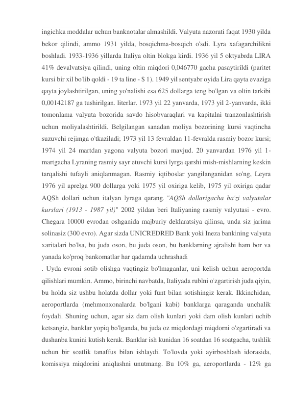 ingichka moddalar uchun banknotalar almashildi. Valyuta nazorati faqat 1930 yilda 
bekor qilindi, ammo 1931 yilda, bosqichma-bosqich o'sdi. Lyra xafagarchilikni 
boshladi. 1933-1936 yillarda Italiya oltin blokga kirdi. 1936 yil 5 oktyabrda LIRA 
41% devalvatsiya qilindi, uning oltin miqdori 0,046770 gacha pasaytirildi (paritet 
kursi bir xil bo'lib qoldi - 19 ta line - $ 1). 1949 yil sentyabr oyida Lira qayta evaziga 
qayta joylashtirilgan, uning yo'nalishi esa 625 dollarga teng bo'lgan va oltin tarkibi 
0,00142187 ga tushirilgan. literlar. 1973 yil 22 yanvarda, 1973 yil 2-yanvarda, ikki 
tomonlama valyuta bozorida savdo hisobvaraqlari va kapitalni tranzonlashtirish 
uchun moliyalashtirildi. Belgilangan sanadan moliya bozorining kursi vaqtincha 
suzuvchi rejimga o'tkaziladi; 1973 yil 13 fevraldan 11-fevralda rasmiy bozor kursi; 
1974 yil 24 martdan yagona valyuta bozori mavjud. 20 yanvardan 1976 yil 1-
martgacha Lyraning rasmiy sayr etuvchi kursi lyrga qarshi mish-mishlarning keskin 
tarqalishi tufayli aniqlanmagan. Rasmiy iqtiboslar yangilanganidan so'ng, Leyra 
1976 yil aprelga 900 dollarga yoki 1975 yil oxiriga kelib, 1975 yil oxiriga qadar 
AQSh dollari uchun italyan lyraga qarang. "AQSh dollarigacha ba'zi valyutalar 
kurslari (1913 - 1987 yil)" 2002 yildan beri Italiyaning rasmiy valyutasi - evro. 
Chegara 10000 evrodan oshganida majburiy deklaratsiya qilinsa, unda siz jarima 
solinasiz (300 evro). Agar sizda UNICREDRED Bank yoki Ineza bankining valyuta 
xaritalari bo'lsa, bu juda oson, bu juda oson, bu banklarning ajralishi ham bor va 
yanada ko'proq bankomatlar har qadamda uchrashadi 
. Uyda evroni sotib olishga vaqtingiz bo'lmaganlar, uni kelish uchun aeroportda 
qilishlari mumkin. Ammo, birinchi navbatda, Italiyada rublni o'zgartirish juda qiyin, 
bu holda siz ushbu holatda dollar yoki funt bilan sotishingiz kerak. Ikkinchidan, 
aeroportlarda (mehmonxonalarda bo'lgani kabi) banklarga qaraganda unchalik 
foydali. Shuning uchun, agar siz dam olish kunlari yoki dam olish kunlari uchib 
ketsangiz, banklar yopiq bo'lganda, bu juda oz miqdordagi miqdorni o'zgartiradi va 
dushanba kunini kutish kerak. Banklar ish kunidan 16 soatdan 16 soatgacha, tushlik 
uchun bir soatlik tanaffus bilan ishlaydi. To'lovda yoki ayirboshlash idorasida, 
komissiya miqdorini aniqlashni unutmang. Bu 10% ga, aeroportlarda - 12% ga 
