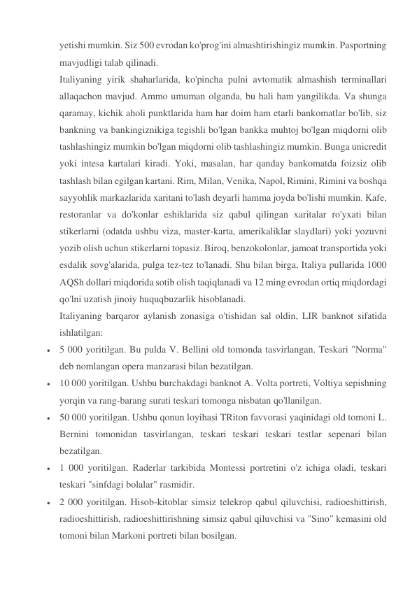 yetishi mumkin. Siz 500 evrodan ko'prog'ini almashtirishingiz mumkin. Pasportning 
mavjudligi talab qilinadi. 
Italiyaning yirik shaharlarida, ko'pincha pulni avtomatik almashish terminallari 
allaqachon mavjud. Ammo umuman olganda, bu hali ham yangilikda. Va shunga 
qaramay, kichik aholi punktlarida ham har doim ham etarli bankomatlar bo'lib, siz 
bankning va bankingiznikiga tegishli bo'lgan bankka muhtoj bo'lgan miqdorni olib 
tashlashingiz mumkin bo'lgan miqdorni olib tashlashingiz mumkin. Bunga unicredit 
yoki intesa kartalari kiradi. Yoki, masalan, har qanday bankomatda foizsiz olib 
tashlash bilan egilgan kartani. Rim, Milan, Venika, Napol, Rimini, Rimini va boshqa 
sayyohlik markazlarida xaritani to'lash deyarli hamma joyda bo'lishi mumkin. Kafe, 
restoranlar va do'konlar eshiklarida siz qabul qilingan xaritalar ro'yxati bilan 
stikerlarni (odatda ushbu viza, master-karta, amerikaliklar slaydlari) yoki yozuvni 
yozib olish uchun stikerlarni topasiz. Biroq, benzokolonlar, jamoat transportida yoki 
esdalik sovg'alarida, pulga tez-tez to'lanadi. Shu bilan birga, Italiya pullarida 1000 
AQSh dollari miqdorida sotib olish taqiqlanadi va 12 ming evrodan ortiq miqdordagi 
qo'lni uzatish jinoiy huquqbuzarlik hisoblanadi. 
Italiyaning barqaror aylanish zonasiga o'tishidan sal oldin, LIR banknot sifatida 
ishlatilgan: 
 5 000 yoritilgan. Bu pulda V. Bellini old tomonda tasvirlangan. Teskari "Norma" 
deb nomlangan opera manzarasi bilan bezatilgan. 
 10 000 yoritilgan. Ushbu burchakdagi banknot A. Volta portreti, Voltiya sepishning 
yorqin va rang-barang surati teskari tomonga nisbatan qo'llanilgan. 
 50 000 yoritilgan. Ushbu qonun loyihasi TRiton favvorasi yaqinidagi old tomoni L. 
Bernini tomonidan tasvirlangan, teskari teskari teskari testlar sepenari bilan 
bezatilgan. 
 1 000 yoritilgan. Raderlar tarkibida Montessi portretini o'z ichiga oladi, teskari 
teskari "sinfdagi bolalar" rasmidir. 
 2 000 yoritilgan. Hisob-kitoblar simsiz telekrop qabul qiluvchisi, radioeshittirish, 
radioeshittirish, radioeshittirishning simsiz qabul qiluvchisi va "Sino" kemasini old 
tomoni bilan Markoni portreti bilan bosilgan. 
