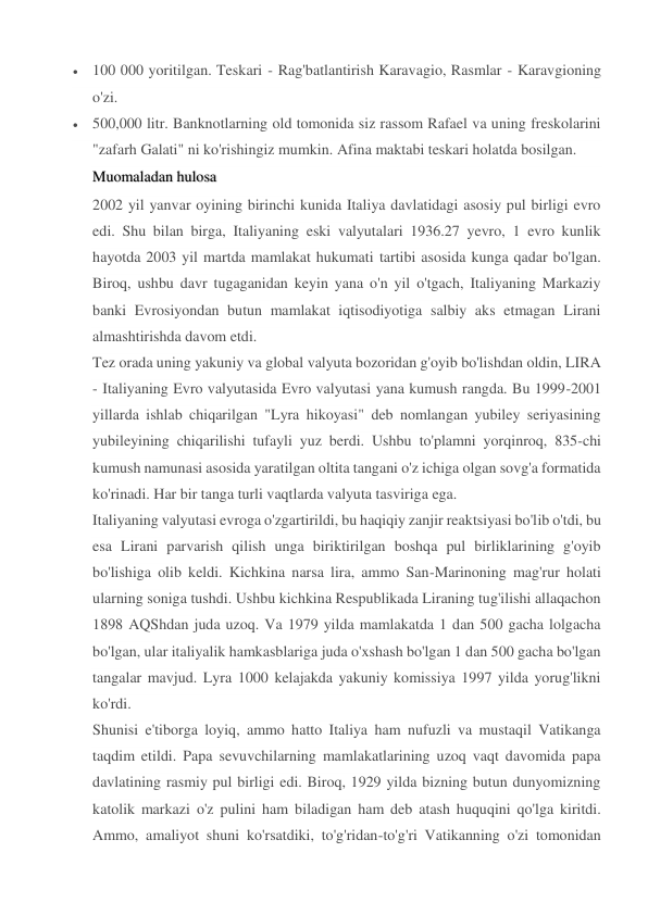  100 000 yoritilgan. Teskari - Rag'batlantirish Karavagio, Rasmlar - Karavgioning 
o'zi. 
 500,000 litr. Banknotlarning old tomonida siz rassom Rafael va uning freskolarini 
"zafarh Galati" ni ko'rishingiz mumkin. Afina maktabi teskari holatda bosilgan. 
Muomaladan hulosalosa 
2002 yil yanvar oyining birinchi kunida Italiya davlatidagi asosiy pul birligi evro 
edi. Shu bilan birga, Italiyaning eski valyutalari 1936.27 yevro, 1 evro kunlik 
hayotda 2003 yil martda mamlakat hukumati tartibi asosida kunga qadar bo'lgan. 
Biroq, ushbu davr tugaganidan keyin yana o'n yil o'tgach, Italiyaning Markaziy 
banki Evrosiyondan butun mamlakat iqtisodiyotiga salbiy aks etmagan Lirani 
almashtirishda davom etdi. 
Tez orada uning yakuniy va global valyuta bozoridan g'oyib bo'lishdan oldin, LIRA 
- Italiyaning Evro valyutasida Evro valyutasi yana kumush rangda. Bu 1999-2001 
yillarda ishlab chiqarilgan "Lyra hikoyasi" deb nomlangan yubiley seriyasining 
yubileyining chiqarilishi tufayli yuz berdi. Ushbu to'plamni yorqinroq, 835-chi 
kumush namunasi asosida yaratilgan oltita tangani o'z ichiga olgan sovg'a formatida 
ko'rinadi. Har bir tanga turli vaqtlarda valyuta tasviriga ega. 
Italiyaning valyutasi evroga o'zgartirildi, bu haqiqiy zanjir reaktsiyasi bo'lib o'tdi, bu 
esa Lirani parvarish qilish unga biriktirilgan boshqa pul birliklarining g'oyib 
bo'lishiga olib keldi. Kichkina narsa lira, ammo San-Marinoning mag'rur holati 
ularning soniga tushdi. Ushbu kichkina Respublikada Liraning tug'ilishi allaqachon 
1898 AQShdan juda uzoq. Va 1979 yilda mamlakatda 1 dan 500 gacha lolgacha 
bo'lgan, ular italiyalik hamkasblariga juda o'xshash bo'lgan 1 dan 500 gacha bo'lgan 
tangalar mavjud. Lyra 1000 kelajakda yakuniy komissiya 1997 yilda yorug'likni 
ko'rdi. 
Shunisi e'tiborga loyiq, ammo hatto Italiya ham nufuzli va mustaqil Vatikanga 
taqdim etildi. Papa sevuvchilarning mamlakatlarining uzoq vaqt davomida papa 
davlatining rasmiy pul birligi edi. Biroq, 1929 yilda bizning butun dunyomizning 
katolik markazi o'z pulini ham biladigan ham deb atash huquqini qo'lga kiritdi. 
Ammo, amaliyot shuni ko'rsatdiki, to'g'ridan-to'g'ri Vatikanning o'zi tomonidan 
