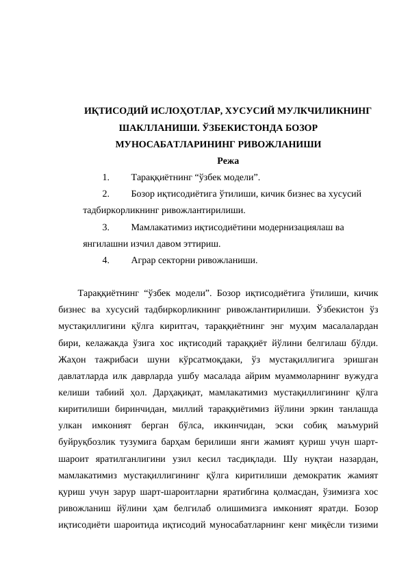 ИҚТИСОДИЙ ИСЛОҲОТЛАР, ХУСУСИЙ МУЛКЧИЛИКНИНГ
ШАКЛЛАНИШИ. ЎЗБЕКИСТОНДА БОЗОР
МУНОСАБАТЛАРИНИНГ РИВОЖЛАНИШИ
Режа
1.
Тараққиётнинг “ўзбек модели”. 
2.
Бозор иқтисодиётига ўтилиши, кичик бизнес ва хусусий 
тадбиркорликнинг ривожлантирилиши.
3.
Мамлакатимиз иқтисодиётини модернизациялаш ва 
янгилашни изчил давом эттириш.  
4.
Аграр секторни ривожланиши.
Тараққиётнинг “ўзбек модели”. Бозор иқтисодиётига ўтилиши, кичик
бизнес  ва  хусусий  тадбиркорликнинг  ривожлантирилиши.  Ўзбекистон  ўз
мустақиллигини  қўлга  киритгач,  тараққиётнинг  энг  муҳим  масалалардан
бири, келажакда ўзига хос иқтисодий тараққиёт йўлини белгилаш бўлди.
Жаҳон  тажрибаси  шуни  кўрсатмоқдаки,  ўз  мустақиллигига  эришган
давлатларда илк даврларда ушбу масалада айрим муаммоларнинг вужудга
келиши  табиий  ҳол.  Дарҳақиқат,  мамлакатимиз  мустақиллигининг  қўлга
киритилиши  биринчидан,  миллий  тараққиётимиз  йўлини  эркин  танлашда
улкан  имконият  берган  бўлса,  иккинчидан,  эски  собиқ  маъмурий
буйруқбозлик тузумига барҳам берилиши янги жамият қуриш учун шарт-
шароит  яратилганлигини  узил  кесил  тасдиқлади.  Шу  нуқтаи  назардан,
мамлакатимиз  мустақиллигининг  қўлга  киритилиши  демократик  жамият
қуриш учун зарур шарт-шароитларни яратибгина қолмасдан, ўзимизга хос
ривожланиш  йўлини  ҳам  белгилаб  олишимизга  имконият  яратди.  Бозор
иқтисодиёти шароитида иқтисодий муносабатларнинг кенг миқёсли тизими
