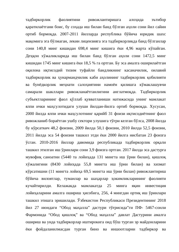 тадбиркорлик
 
фаолиятини
 
ривожлантиришга
 
алоҳида
 
эътибор
қаратилаётгани боис, бу соҳада иш билан банд бўлган аҳоли сони йил сайин
ортиб  бормоқда.  2007-2011  йилларда  республика  бўйича  юридик  шахс
мақомига эга бўлмаган, лекин лицензияга эга тадбиркорликда банд бўлганлар
сони  140,8  минг  кишидан  698,4  минг  кишига  ёки  4,96  марта  кўпайган.
Деҳқон  хўжаликларида  иш  билан  банд  бўлган  аҳоли  сони  1472,5  минг
кишидан 1745 минг кишига ёки 18,5 % га ортган. Бу эса амалга оширилаётган
оқилона  иқтисодий  тизим  туфайли  бандликнинг  касаначилик,  оилавий
тадбиркорлик ва ҳунармандчилик каби аҳолининг тадбиркорлик қобилияти
ва  бунёдкорлик  меҳнати  салоҳиятини  намоён  қилишга  кўмаклашувчи
самарали  шакллари  ривожланаётганлигини  англатмоқда.  Тадбиркорлик
субъектларининг  фаол  қўллаб  қувватланиши  натижасида  унинг  мамлакат
ялпи ички маҳсулотидаги улуши йилдан-йилга ортиб бормоқда. Хусусан,
2000 йилда ялпи ички маҳсулотнинг қарийб 31 фоизи иқтисодиётнинг фаол
ривожланиб бораётган ушбу сектори улушига тўғри келган бўлса, 2008 йилда
бу кўрсаткич 48,2 фоизни, 2009 йилда 50,1 фоизни, 2010 йилда 52,5 фоизни,
2011 йилда эса 54 фоизни ташкил этди ёки 2000 йилга нисбатан 23 фоизга
ўсган.  2010-2016  йиллар  давомида  республикада  тадбиркорлик  орқали
ташкил этилган иш ўринлари сони 3,9 фоизга ортган. 2017 йилда эса дастурга
мувофиқ саноатни (5440 та лойиҳада 131 мингта иш ўрни билан), қишлоқ
хўжалигини  (8430  лойиҳада  55,8  мингта  иш  ўрни  билан)  ва  хизмат
кўрсатишни (11 мингта лойиҳа 69,5 мингта иш ўрни билан) ривожлантириш
бўйича  вилоятлар,  туманлар  ва  шаҳарлар  ҳокимликларининг  фаолияти
кучайтирилди.  Келажакда  мамлакатда  25  минга  яқин  инвестиция
лойиҳаларини амалга ошириш ҳисобига, 256, 4 мингдан ортиқ иш ўринлари
ташкил этишга эришилади. Ўзбекистон Республикаси Президентининг 2018
йил  27  июндаги  “Обод  маҳалла”  дастури  тўғрисида”ги  ПФ-  5467-сонли
Фармонида “Обод қишлоқ” ва “Обод маҳалла” давлат Дастурини амалга
ошириш ва унда тадбиркорлар иштирокига оид бўш турган эр майдонларини
ёки  фойдаланилмасдан  турган  бино  ва  иншоотларни  тадбиркор  ва
