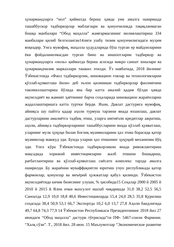 ҳунармандларга  “нол”  қийматда  бериш  ҳамда  уни  амалга  оширишда
ташаббускор  тадбиркорлар  маблағлари  ва  қонунчиликда  тақиқланмаган
бошқа  манбалари  “Обод  маҳалла”  жамғармасининг  молиялаштириш  334
манбалари қилиб белгиланган14лиги ушбу тизим қонунчилигидаги муҳим
воқеадир. Унга мувофиқ, маҳалла ҳудудларида бўш турган ер майдонларини
ёки  фойдаланилмасдан  турган  бино  ва  иншоотларни  тадбиркор  ва
ҳунармандларга «ноль» қийматда бериш асосида микро саноат зоналари ва
ҳунармандчилик марказлари ташкил этилди. Ўз навбатида, 2018 йилнинг
Ўзбекистонда «Фаол тадбиркорлик, инновацион ғоялар ва технологияларни
қўллаб-қувватлаш  йили»  деб  эълон  қилиниши  тадбиркорлар  фаолиятини
такомиллаштириш  йўлида  яна  бир  катта  амалий  қадам  бўлди  ҳамда
иқтисодиёт ва жамият ҳаётининг барча соҳаларида инновацион жараёнларни
жадаллаштиришга катта  туртки берди.  Яъни, Давлат  дастурига  мувофиқ,
айниқса шу пайтга қадар аҳоли турмуш тарзини янада  яхшилаш, давлат
дастурларини амалиётга тадбиқ этиш, уларга имтиёзли кредитлар ажратиш,
аҳоли, айниқса тадбиркорларнинг ташаббусларини янада қўллаб қувватлаш,
уларнинг мулк ҳуқуқи билан боғлиқ муаммоларини ҳал этиш борасида қатор
муаммолар мавжуд эди. Бунда уларни ҳал этишнинг ҳуқуқий механизми йўқ
эди.  Унга  кўра  Ўзбекистонда  тадбиркорликни  янада  ривожлантириш
мақсадида  хорижий  инвестицияларни  жалб  этишни  бошқариш,
рағбатлантириш  ва  қўллаб-қувватлаш  сиёсати  комплекс  тарзда  амалга
оширилди. Бу жараённи муваффақиятли юритиш учун республикада қатор
фармонлар,  қонунлар  ва  меъёрий  ҳужжатлар  қабул  қилинди.  Ўзбекистон
иқтисодиётида кичик бизеснинг улуши, % ҳисобида15 Соҳалар 2000 й 2005 й
2010 й 2015 й Ялпи ички махсулот ишлаб чиқаришда 31,0 38,2 52,5 56,5
Саноатда 12,9 10,0 18,8 40,6 Инвестицияларда 15,4 24,0 28,5 35,8 Қурилиш
соҳасида 38,4 50,9 53,1 66,7 Экспортда 10,2 6,0 13,7 27,8 Аҳоли бандлигида
49,7 64,8 74,3 77,9 14 Ўзбекистон Республикаси Президентининг 2018 йил 27
июндаги “Обод маҳалла” дастури тўғрисида”ги ПФ- 5467-сонли Фармони.
“Халқ сўзи”. Т., 2018 йил. 28 июн. 15 Маълумотлар “Экономическое развитие
