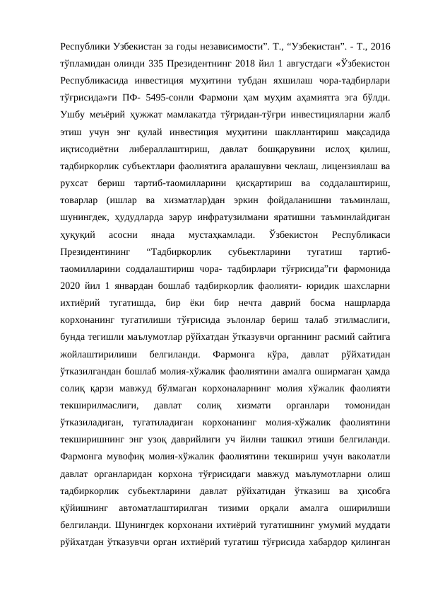 Республики Узбекистан за годы независимости”. Т., “Узбекистан”. - Т., 2016
тўпламидан олинди 335 Президентнинг 2018 йил 1 августдаги «Ўзбекистон
Республикасида  инвестиция  муҳитини  тубдан  яхшилаш  чора-тадбирлари
тўғрисида»ги ПФ- 5495-сонли Фармони ҳам муҳим аҳамиятга эга бўлди.
Ушбу меъёрий ҳужжат мамлакатда тўғридан-тўғри инвестицияларни жалб
этиш  учун  энг  қулай  инвестиция  муҳитини  шакллантириш  мақсадида
иқтисодиётни  либераллаштириш,  давлат  бошқарувини  ислоҳ  қилиш,
тадбиркорлик субъектлари фаолиятига аралашувни чеклаш, лицензиялаш ва
рухсат  бериш  тартиб-таомилларини  қисқартириш  ва  соддалаштириш,
товарлар  (ишлар  ва  хизматлар)дан  эркин  фойдаланишни  таъминлаш,
шунингдек,  ҳудудларда  зарур  инфратузилмани яратишни  таъминлайдиган
ҳуқуқий  асосни  янада  мустаҳкамлади.  Ўзбекистон  Республикаси
Президентининг  “Тадбиркорлик  субьектларини  тугатиш  тартиб-
таомилларини соддалаштириш чора-  тадбирлари  тўғрисида”ги  фармонида
2020 йил 1 январдан бошлаб тадбиркорлик фаолияти- юридик шахсларни
ихтиёрий  тугатишда,  бир  ёки  бир  нечта  даврий  босма  нашрларда
корхонанинг  тугатилиши  тўғрисида  эълонлар  бериш  талаб  этилмаслиги,
бунда тегишли маълумотлар рўйхатдан ўтказувчи органнинг расмий сайтига
жойлаштирилиши  белгиланди.  Фармонга  кўра,  давлат  рўйхатидан
ўтказилгандан бошлаб молия-хўжалик фаолиятини амалга оширмаган ҳамда
солиқ  қарзи  мавжуд  бўлмаган  корхоналарнинг  молия  хўжалик  фаолияти
текширилмаслиги,  давлат  солиқ  хизмати  органлари  томонидан
ўтказиладиган,  тугатиладиган  корхонанинг  молия-хўжалик  фаолиятини
текширишнинг энг узоқ даврийлиги уч йилни ташкил этиши белгиланди.
Фармонга мувофиқ молия-хўжалик фаолиятини текшириш учун ваколатли
давлат  органларидан  корхона  тўғрисидаги  мавжуд  маълумотларни  олиш
тадбиркорлик  субьектларини  давлат  рўйхатидан  ўтказиш  ва  ҳисобга
қўйишнинг  автоматлаштирилган  тизими  орқали  амалга  оширилиши
белгиланди. Шунингдек корхонани ихтиёрий тугатишнинг умумий муддати
рўйхатдан ўтказувчи орган ихтиёрий тугатиш тўғрисида хабардор қилинган
