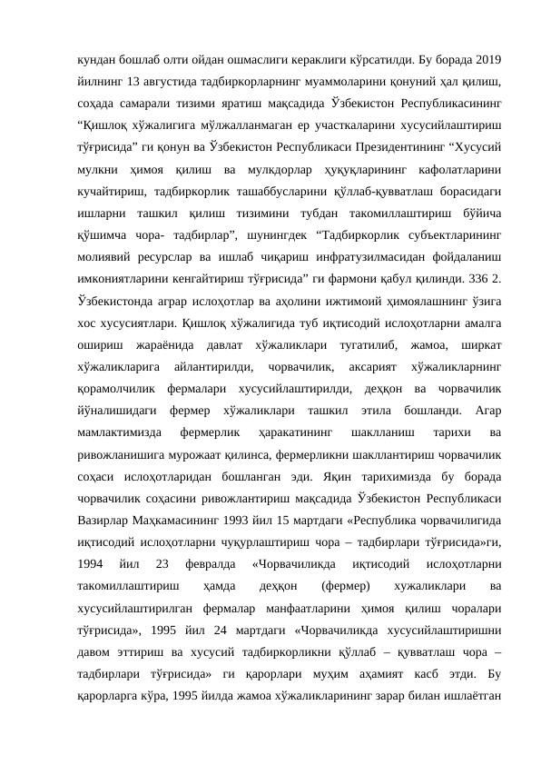 кундан бошлаб олти ойдан ошмаслиги кераклиги кўрсатилди. Бу борада 2019
йилнинг 13 августида тадбиркорларнинг муаммоларини қонуний ҳал қилиш,
соҳада самарали тизими яратиш мақсадида Ўзбекистон Республикасининг
“Қишлоқ хўжалигига мўлжалланмаган ер участкаларини хусусийлаштириш
тўғрисида” ги қонун ва Ўзбекистон Республикаси Президентининг “Хусусий
мулкни  ҳимоя  қилиш  ва  мулкдорлар  ҳуқуқларининг  кафолатларини
кучайтириш,  тадбиркорлик  ташаббусларини  қўллаб-қувватлаш борасидаги
ишларни  ташкил  қилиш  тизимини  тубдан  такомиллаштириш  бўйича
қўшимча  чора-  тадбирлар”,  шунингдек  “Тадбиркорлик  субъектларининг
молиявий  ресурслар  ва  ишлаб  чиқариш  инфратузилмасидан  фойдаланиш
имкониятларини кенгайтириш тўғрисида” ги фармони қабул қилинди. 336 2.
Ўзбекистонда аграр ислоҳотлар ва аҳолини ижтимоий ҳимоялашнинг ўзига
хос хусусиятлари. Қишлоқ хўжалигида туб иқтисодий ислоҳотларни амалга
ошириш  жараёнида  давлат  хўжаликлари  тугатилиб,  жамоа,  ширкат
хўжаликларига  айлантирилди,  чорвачилик,  аксарият  хўжаликларнинг
қорамолчилик  фермалари  хусусийлаштирилди,  деҳқон  ва  чорвачилик
йўналишидаги  фермер  хўжаликлари  ташкил  этила  бошланди.  Агар
мамлактимизда  фермерлик  ҳаракатининг  шаклланиш  тарихи  ва
ривожланишига мурожаат қилинса, фермерликни шакллантириш чорвачилик
соҳаси  ислоҳотларидан  бошланган  эди.  Яқин  тарихимизда  бу  борада
чорвачилик соҳасини ривожлантириш мақсадида Ўзбекистон Республикаси
Вазирлар Маҳкамасининг 1993 йил 15 мартдаги «Республика чорвачилигида
иқтисодий ислоҳотларни чуқурлаштириш чора – тадбирлари тўғрисида»ги,
1994  йил  23  февралда  «Чорвачиликда  иқтисодий  ислоҳотларни
такомиллаштириш
 
ҳамда
 
деҳқон
 
(фермер)
 
хужаликлари
 
ва
хусусийлаштирилган  фермалар  манфаатларини  ҳимоя  қилиш  чоралари
тўғрисида»,  1995  йил  24  мартдаги  «Чорвачиликда  хусусийлаштиришни
давом  эттириш  ва  хусусий  тадбиркорликни  қўллаб  –  қувватлаш  чора  –
тадбирлари  тўғрисида»  ги  қарорлари  муҳим  аҳамият  касб  этди.  Бу
қарорларга кўра, 1995 йилда жамоа хўжаликларининг зарар билан ишлаётган
