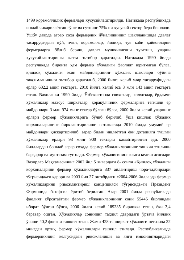 1499 қорамолчилик фермалари хусусийлаштирилди. Натижада республикада
ишлаб чиқарилаётган гўшт ва сутнинг 75% ни хусусий сектор бера бошлади.
Ушбу даврда аграр соҳа фермерлик йўналишининг шаклланишида давлат
тасарруфидаги  қўй,  эчки,  қорамоллар,  йилиқи,  туя  каби  ҳайвонларни
фермерларга  бўлиб  бериш,  давлат  мулкчилигини  тугатиш,  уларни
хусусийлаштиришга  катта  эътибор  қаратилди.  Натижада  1990  йилда
респуликада  биронта  ҳам  фермер  хўжалиги  фаолият  юритмаган  бўлса,
қишлоқ  хўжалиги  экин  майдонларининг  хўжалик  шакллари  бўйича
тақсимланишига эътибор қаратилиб, 2000 йилга келиб улар тасарруфидаги
ерлар 632,2 минг гектарга, 2010 йилга келиб эса 3 млн 143 минг гектарга
етган. Ваҳоланки 1990 йилда Ўзбекистонда совхозлар, колхозлар, ёрдамчи
хўжаликлар  махсус  ширкатлар,  қоракўлчилик  фермаларига  тегишли  ер
майдонлари 3 млн 974 минг гектар бўлган бўлса, 2000 йилга келиб уларнинг
ерлари  фермер  хўжаликларига  бўлиб  берилиб,  ўша  қишлоқ  хўжалик
корхоналарининг  йирклаштирилиши  натижасида  2010  йилда  умумий  ер
майдонлари қисқартирилиб, зарар билан ишлаётган ёки дотацияга тушган
хўжаликлар  ерлари  93  минг  900  гектарга  камайтирилган  эди.  2000
йилллардан бошлаб аграр соҳада фермер хўжаликларининг ташкил этилиши
барқарор ва мунтазам тус олди. Фермер хўжалигининг юзага келиш асослари
Вазирлар Маҳкамасининг 2002 йил 5 январдаги 8- сонли «Қишлоқ хўжалиги
корхоналарини  фермер  хўжаликларига  337  айлантириш  чора-тадбирлари
тўғрисида»ги қарори ва 2003 йил 27 октябрдаги «2004-2006 йилларда фермер
хўжаликларини  ривожлантириш  концепцияси  тўғрисида»ги  Президент
Фармонида  батафсил  ёритиб  берилган.  Агар  2001  йилда  республикада
фаолият  кўрсатаётган  фермер  хўжаликларининг  сони  55445  бирликдан
иборат  бўлган  бўлса,  2006  йилга  келиб  189235  бирликка  етган,  ёки  3,4
баравар  ошган.  Хўжаликлар  сонининг  таҳлил  давридаги  ўртача  йиллик
ўсиши 40,2 фоизни ташкил этган. Жами 428 та ширкат хўжалиги негизида 22
мингдан  ортиқ  фермер  хўжаликлари  ташкил  этилади.  Республикамизда
фермерликнинг  келгусидаги  ривожланиши  ва  янги  имкониятларидаги
