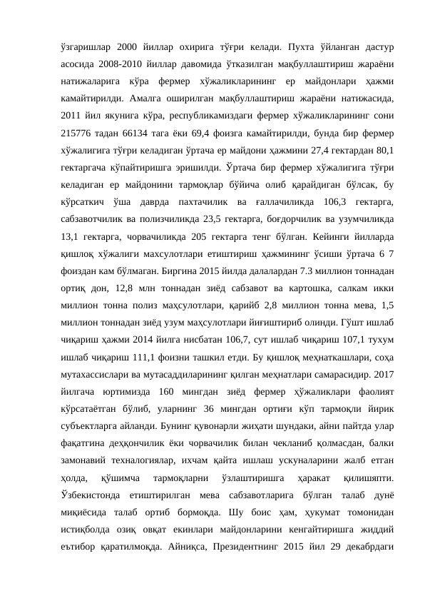 ўзгаришлар  2000  йиллар  охирига  тўғри  келади.  Пухта  ўйланган  дастур
асосида 2008-2010 йиллар давомида ўтказилган мақбуллаштириш жараёни
натижаларига  кўра  фермер  хўжаликларининг  ер  майдонлари  ҳажми
камайтирилди.  Амалга оширилган  мақбуллаштириш жараёни натижасида,
2011 йил якунига кўра, республикамиздаги фермер хўжаликларининг сони
215776 тадан 66134 тага ёки 69,4 фоизга камайтирилди, бунда бир фермер
хўжалигига тўғри келадиган ўртача ер майдони ҳажмини 27,4 гектардан 80,1
гектаргача кўпайтиришга эришилди. Ўртача бир фермер хўжалигига тўғри
келадиган  ер  майдонини  тармоқлар  бўйича  олиб  қарайдиган  бўлсак,  бу
кўрсаткич  ўша  даврда  пахтачилик  ва  ғаллачиликда  106,3  гектарга,
сабзавотчилик ва полизчиликда 23,5 гектарга, боғдорчилик ва узумчиликда
13,1 гектарга, чорвачиликда 205 гектарга тенг бўлган. Кейинги йилларда
қишлоқ хўжалиги махсулотлари етиштириш ҳажмининг ўсиши ўртача 6 7
фоиздан кам бўлмаган. Биргина 2015 йилда далалардан 7.3 миллион тоннадан
ортиқ  дон,  12,8  млн  тоннадан  зиёд  сабзавот  ва  картошка,  салкам  икки
миллион тонна полиз маҳсулотлари, қарийб 2,8 миллион тонна мева, 1,5
миллион тоннадан зиёд узум маҳсулотлари йиғиштириб олинди. Гўшт ишлаб
чиқариш ҳажми 2014 йилга нисбатан 106,7, сут ишлаб чиқариш 107,1 тухум
ишлаб чиқариш 111,1 фоизни ташкил етди. Бу қишлоқ меҳнаткашлари, соҳа
мутахассислари ва мутасаддиларининг қилган меҳнатлари самарасидир. 2017
йилгача  юртимизда  160  мингдан  зиёд  фермер  ҳўжаликлари  фаолият
кўрсатаётган  бўлиб,  уларнинг  36  мингдан  ортиғи  кўп  тармоқли  йирик
субъектларга айланди. Бунинг қувонарли жиҳати шундаки, айни пайтда улар
фақатгина деҳқончилик ёки чорвачилик билан чекланиб қолмасдан, балки
замонавий  техналогиялар,  ихчам  қайта  ишлаш  ускуналарини  жалб  етган
ҳолда,  қўшимча  тармоқларни  ўзлаштиришга  ҳаракат  қилишяпти.
Ўзбекистонда  етиштирилган  мева  сабзавотларига  бўлган  талаб  дунё
миқиёсида  талаб  ортиб  бормоқда.  Шу  боис  ҳам,  ҳукумат  томонидан
истиқболда  озиқ  овқат  екинлари  майдонларини  кенгайтиришга  жиддий
еътибор  қаратилмоқда.  Айниқса,  Президентнинг  2015  йил  29  декабрдаги
